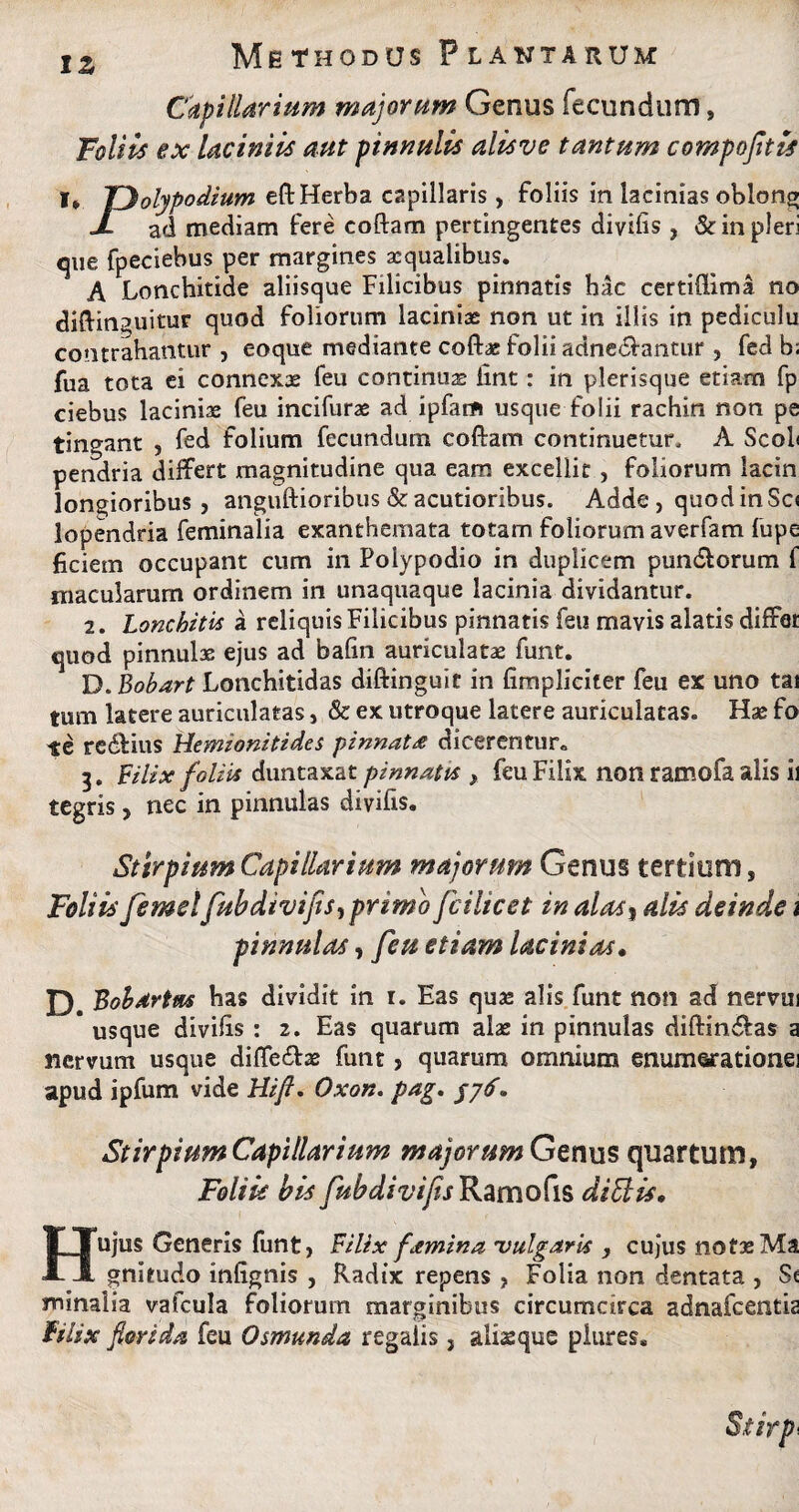 Capillarium majorum Genus fecundum, Foliis ex laciniis aut pinnulis alisve tantum compofitls I* TDolypodium eft Herba capillaris , foliis in lacinias oblong J ad mediam fere codam pertingentes divifis , & in pleri cpie fpeciebus per margines aequalibus. A Lonchitide aliisque Filicibus pinnatis hac certiflima no diftinguitur quod foliorum laciniae non ut in illis in pediculu contrahantur, eoque mediante cofbe folii adne&antur , fed b; fua tota ei connexae feu continuae iint: in plerisque etiam fp ciebus lacinix feu incifurae ad ipfarft usque folii rachin non pe tingant , fed folium fecundum coftarrt continuetur, A ScoL pendria differt magnitudine qua eam excellit , foliorum lacin longioribus, anguftioribus & acutioribus. Adde , quod in Sc< lopendria feminalia exanthemata totam foliorum averfam fupe ficiem occupant cum in Polypodio in duplicem pun&orum f macularum ordinem in unaquaque lacinia dividantur. 2. Lonchitis a reliquis Filicibus pinnatis feu mavis alatis differ quod pinnulae ejus ad balin auriculatae funt. D.Bobart Lonchitidas diftinguit in {impliciter feu ex uno tai tum latere auriculatas, & ex utroque latere auriculatas. Hae fo te redfius Hemionitides pinnat£ dicerentur. 3. Filix foliis duntaxat pinnatis , feu Filix non ramofa alis ii tegris, nec in pinnulas divifis. Stirpium Capillarium majorum Genus tertium, Foliis femelfubdivifis, primo fcilicet in alas, alis deinde i pinnulas, feu etiam lacinias• £) Bobdrtns has dividit in i. Eas quas alis funt non ad nervui * usque divihs : 2. Eas quarum alae in pinnulas diftin&as a nervum usque diffe&ae funt, quarum omnium enumeratione] apud ipfum vide Hifl. Oxon. pag. /7<f. Stirpium Capillarium majorum Genus quartum, Foliis bis fubdivifts Ramo fis ditiis, Hujus Generis funt, Filix femina 'vulgaris , cujus notae Ma gnitudo inlignis , Radix repens , Folia non dentata , S« minalia vafcula foliorum marginibus circumcirca adnafeentia Filix florida feu Osmunda regalis, alisque plures»