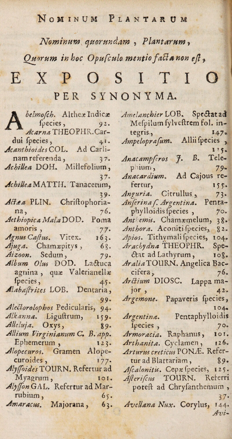 Nominum qttarundam 9 Plantarum ? Quorum in hoc Opufculo mentio faBa non eft f EXPOSITIO PER SYNONYMA. Amelanchier LOB» Spe£latac! bdmofch. Altheae Indicas fpecies, 92. Acarna THEOPHR.Car¬ dui fpecies, 41. AcanthioidesCOL. Ad Carii- nam referenda, 37. Achillea DOH. Millefolium, 37- Achillea MATTII. Tan, acetum, 39. A&aa PLINL Chriftophoria- na, 76. Aethiopica AfalaDOD. Poma amoris , 77. Agnus Caflus. Vitex. 163. Ajuga. Chamaepitys , 63. Aizoon. Sedum, 79. Album Olus DOD. La&uca agnina , quae Valerianellae fpecies, 45. Alabafhites LOB. Dentaria, 99* Aleciorolophos Pedicularis, 94. Alkanna. Liguftrum, 1^9, Alleluja. Oxys, 89. Allium Virginianum C. B. app. Ephemerum , 123. Alopecuros. Gramen Alope- curoides, 177. Alyffoides TOURM. Refertur ad Myagrum, 101. Alyffon GAL. Refertur ad Mar¬ rubium , 65^. Amaracus. Majorana, 63. Mefpilum fylveftrem fol. in¬ tegris., _ 147* Ampelopr afum« Allii fpecies , 1-5. Anae ampfer os J. £. Teie- puum, 79-. Anaeardium. Ad Cajous re¬ fertur, 1 5 7. Anguria» Citrullus > 73» An ferina f Argentina. Penta- phylloidis fpecies , 70. Antlemis. Chamaemelum, 3$. Anthora. Aconltifpecies, g2. Apios. Tithymali fpecies, 104. Arachydna THEQPHR. Spe¬ cat ad Lathyrum , 108. AraliaTQX\9Ak. Angelica Bac- cifera, 76. Artdium DIOSC. Lappa ma¬ jor , 42. Argemone. Papaveris fpecies, 104. Argentina. Pentaphylloidis lpecies , 70. Armoracia. Raphanus, 10t. Arthanita. Cyclamen , 126. Arturm creticus PONAT Refer¬ tur ad Blattariam, 89» Afcalonitvs. Cepas fpecies, 125. Afcrifcm TOilRN. Reierri poteft ad Chryfanthenuim , 37- Avellana Nux. Corylus, 144. Avi-