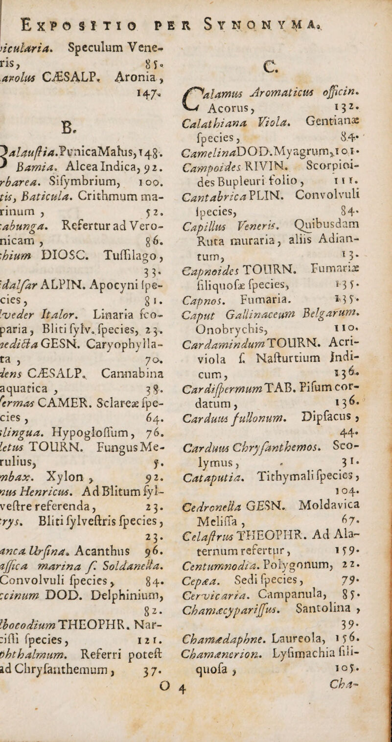 ncularia. Speculum Vene¬ ris, 8 5« arolum CAiSALP, Aronia, 147, B. }/*/4«/?L?.PirnicaMahis,T4g. * Bamia. AlceaIndica, 92. rbarea. Sifymbrium, 1 00. tim, Baticula. Crithmum ma¬ rinum , 52. 'abunga. Refertur ad Vero- nicam , §6. 'hium DIOSC. Tuffilago, . 3 3* 'dalfar ALPIN. Apocyni Ipe- cies, 81. lue der It alor, Linaria fco- paria, Bliti fyhr. fpecies, 23-. tediftaGESN. Caryophylla- ta , 70. iens CALSALP. Cannabina aquatica , 3$. rermas CAMER. Sclar-eae fpe¬ cies , 64. \lingua. Hypogloflum, 76. TOURN. Fungus Me- rulius, f. Tibax. Xylon , $2. »2/« Henricum. A d Blitum fyl- veftre referenda, 23. ■rys. Bliti fylveftris fpecies, 23. anca Urfina» Acanthus 96. ajfica marina f. Sol dane !la. Convolvuli fpecies, 84« :cinum DOD. Delphinium, 82. Ibocodium THEOPHR. Nar- :ifli fpecies, 1 2 r. vhthalmum. Referri poteft ad Chryfauthemum, 3 7. Calamus Aromaticum officin. Acorus, i32, Calathiana Viola. Gentianas fpecies, 84« GamelindDOY>My agrum, 1 o 1. Campoides RIVIN. Scorpioi- desBupleuri folio, \ir. CantabricaBLlU. Convolvuli lpecies, 84' Capillum Veneris. Quibusdam Ruta muraria, aliis Adian- tum, 13* Capnoides TOURN. Fumaris liliquofae fpecies, *-3 5* Capnos. Fumaria. M5« Caput Gallinaceum Belgarum. Onobrychis, no* CardaraindumTQWBN.. Acri- viola f. Nafturtium indi¬ cum, *3^* CardifyermumTAV). Pifum cor¬ datum , l3^* Carduum fullonum. Dipfacus , 44. Cardum Chryfanthemos. Seo- lymus, - 31 • Cataputia. Tithymali fpecies, 104. Cedronella GESN. Moldavica Meli.Ta, *7- Celaflrm THEOPHR. Ad Ala¬ ternum refertur, 159* Centumnodia. Polygonum, 2 2. Cepa a. Sedi fpecies, 79- Cer^vicaria. Campanula, 8 5* Chamacypariffm. Santolina , 39* Ch ama daphne. Laureola, 156* Chamancnon. Lyfimachia fili- quofa , 10 5 •