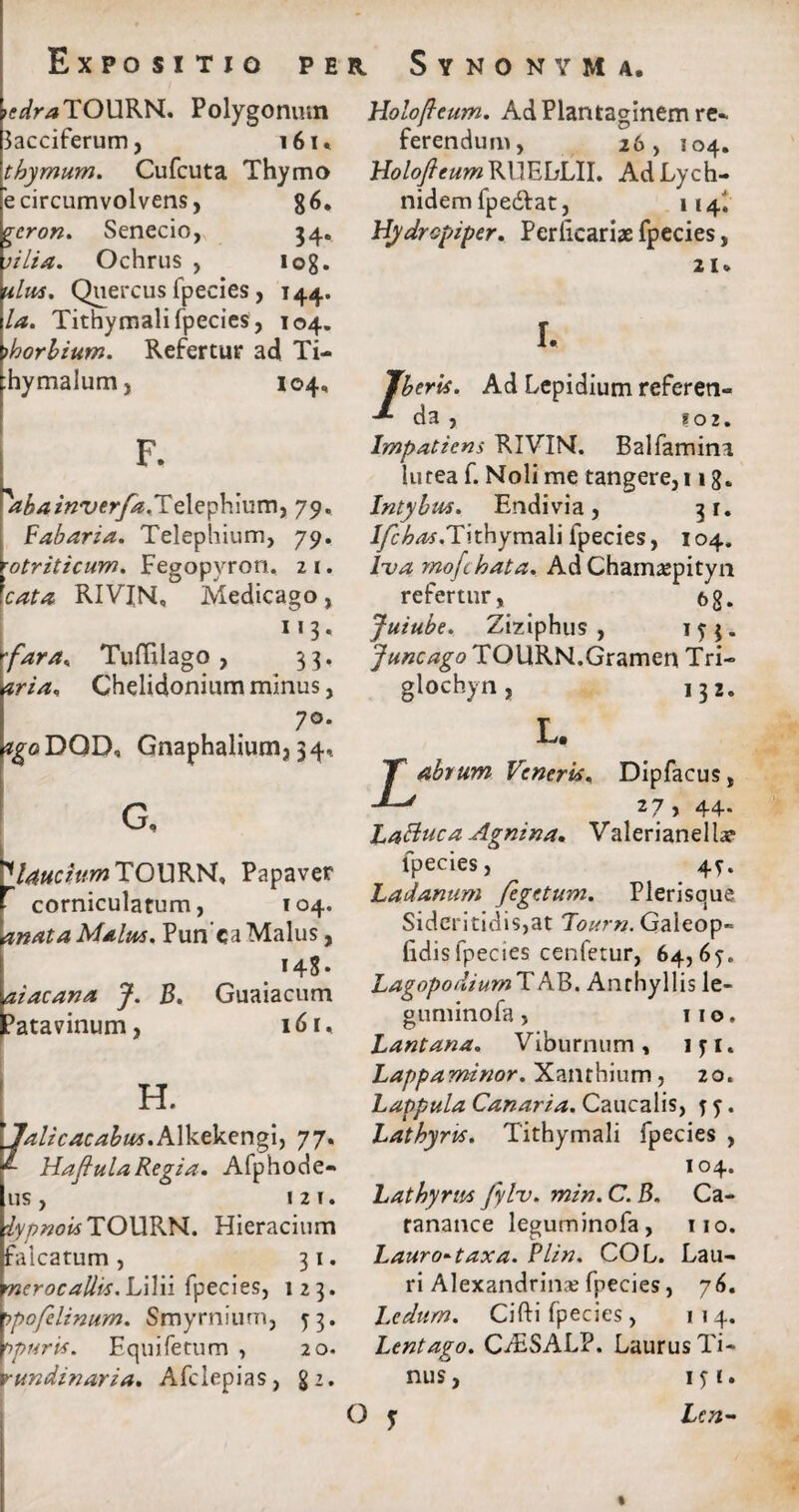 ^r/jTOURN. Polygonum 3acciferum, 161* thymum. Cufcuta Thymo 'e circumvolvens, 86. geron. Senecio, 34. rilia. Ochrus , iog. ulm. Quercus fpecies, 144. Ia. Tithymalifpecies, 104. ihorbium. Refertur ad Ti- hymalum, 104, F. abainverfa.il tXzfnmm-) 79. Fabaria. Telephium, 79. ytriticum. Fegopvrort. 2 1. cata RIVIN, Medicago, 113* rfara«, Tuffilago , 33. pria. Chelidonium minus, 7°. tgoDQD, Gnaphalium,34, G, ^lauciurnTOXFKW, Papaver corniculatum, 104. anata Malus. Pun ca Malus, 148- aiacana J. B. Guaiacum Patavinum, 161, H. 7alicacabus.A\kzkQng\) 77. ^ Hafiula Regia. Afphode- 11 s 121. jfy/wow TOURN. Hieracium falcatum, 31. merocallis. Lilii fpecies, 123. t?pofelinum. Smyrnium, j 3. Vpuris. Equifetum , 20. vundinaria. Afclepias, g Holofteum. Ad Plantaginem re¬ ferendum, 26, 104. HolofieumVsXVFhLll. AdLych- nidem fpedfat, 114I Hydrcpiper. Perficariae fpecies, 21 < I. Jberis. Ad Lepidium referen- da , ?02. Impatiens RIVIN. Balfamina lutea f. Noli me tangere, 11 g. Intybus. Endivia, 31. J/c£/W.Tithymali fpecies, 104. lva mofchata. Ad Chamaspityn refertur, 68. Juiube. Ziziphus , ITJ* Juncago TOURN.Gramen Tri- glochyn, 132. L. T abrum Veneris. Dipfacus, ' 27 , 44. Lattuca Agnina. Valerianella? fpecies, 4?. Ladanum fegetum. Plerisque Sideritidis,at 'Tourn. Galeop» fidis fpecies cenfetur, 64,6?. LagopodiumTAB. Anthyllis le- guminofa , 11 o. Lantana. Viburnum , 1 f 1. Lappa minor. Xanthium , 20. Lappula Canaria. Caucalis, j j. Lathyris. Tithymali fpecies , 104. Lathyrus fylv. min. C. B. Ca- ranance leguminofa, 110. Lauro^taxa. Plin. COL. Lau¬ ri Alexandrina fpecies, 76. Ledum. Cifti fpecies, 114. Lentago. C/ESALP. Laurus Ti¬ nus, ift. O j Len-