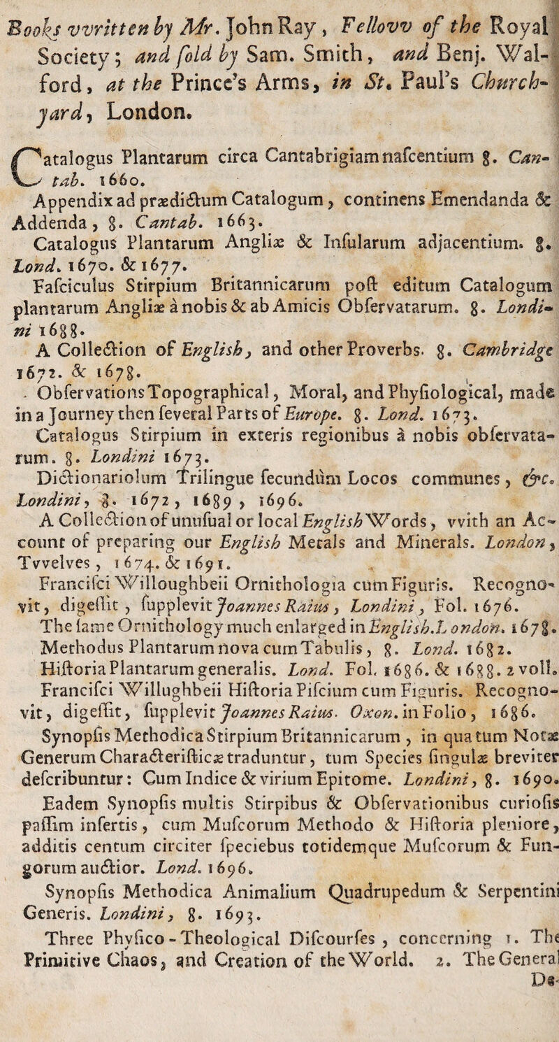 Bookj vvritten bj Mr. JohnRay, Fellovv of the Royal Society; and fold by Sam. Smith, and Benj. Wal- ford, at the Prmcc’s Arms, in St. PauFs Chwch- • yard-t London. Catalogus Plantarum circa Cantabrigiamnafcentium g. Can- tab. 1660. Appendix ad praedi&um Catalogum, continens Emendanda Sc Addenda, §. Cantab. 1663. Catalogus Plantarum Anglii Sc Infularum adjacentium, g. Lond.1670.& 1677. Fafcsculus Stirpium Britannicarum poft editum Catalogum plantarum Angliae a nobis & ab Amicis Obfervatarum. 8* Londi- ni 1688. A Colle&ion of English, and other Proverbs. 8. Cambridgt 1672. Sc 1678. - ObfervationsTopographical, Moral, andPhyfiological, made ina JourneythenfeveralPartsofEurope. 8* Lond. 1673. Catalogus Stirpium in exteris regionibus & nobis obfervata- rum. 8» Londt ni 1673. Diclionariolum Trilingue fecundum Locos communes, Londini-, %. 1672, 1689 , 1696. A Colle&ionofunufualorlocal £#£/«£ Words, vvith an Ac¬ count of preparing our Englisb Metals and Minerals. London, Tvvelves , 1674. & 1691. Francifci Willoughbeii Ornithologia cum Figuris. Recogno-* vit, digellit, fupplevit Joannes Raim, Londini, Fol. 1676. The tame Ornithology much enlarged in Englisb.L ondon. 1678. Methodus Plantarum nova cumTabulis, 8- Lond. 16g 2. Hiftoria Plantarum generalis. Lond. Fol, 16 g 6. & 16gg. 2 voll. Francifci Willughbeii HiftoriaPifcium cum Figuris. Recogno¬ vit, digellit, fupplevit Joannes Raim. Oxon. in Folio , 1686. Synoplis Methodica Stirpium Britannicarum , in qua tum Notae Generum Chara&erifticsetraduntur, tum Species lingulae breviter defcribuntur: Cum Indice & virium Epitome. Londini, g» 1690. Eadem Synoplis multis Stirpibus & Obfervationibus curiolis pailim infertis, cum Mufcorum Methodo & Hiftoria pleniore, additis centum circiter fpeciebus cotidemque Mufcorum Sc Fun¬ gorum audlior. Lond. 1696. Synoplis Methodica Animalium Quadrupedum Sc Serpentini Generis. Londini, 8. 1693. Three Phvlico - Theological Difcourfes , concerning 1. The