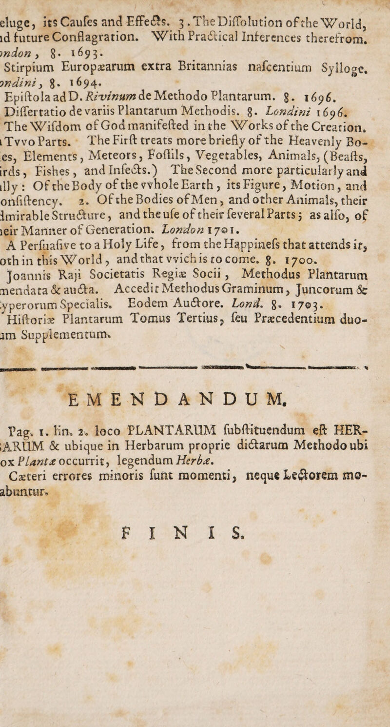 V eluge, its Caufes and Effe&s. 3 . TheDilTolution ofthe World, id hiture Conflagration. With Pradtical Interdices therefrom. mdon y 8* 1693. Stirpium Europaearum extra Britannias nafcentium Sylloge. inclini y 8. 1694. EpiftolaadD.ftrr/w#»? de Methodo Plantarum. g. 1696. Differtatio de variis Plantarum Methodis. 8* Londini 1696. TheWifdom of Godmanifefted inthe Works of the Creation. lTvvoParts. TheFirft treats morebriefly of the Heavenly Bo¬ es, Elements, Meteors, Foflils, Vegetables, Animals, (Beafts, irds, Fishes, and Infe&s.) The Second more particularly and illy: Of the Body ofthe vvholeEarth , itsFigure, Motion, and onfiftency. 2. Of the Bodies ofMen, and other Animals, their imirableStru&ure, and the ufeof their feveral Parts 5 asalfo, of leir Manner of Generation. London 1701. A Perfuahve to a Holy Life, from the Happinefs that attends it, oth in this World , and that vvichis ro come. 8. 1700. Joannis Raji Societatis Regis Socii, Methodus Plantarum mendata&au&a. Accedit Methodus Graminum, Juncorum & yperorumSpecialis. Eodem Au&ore. Lond. 8« 1703. Hiftorise Plantarum Tomus Tertius, feu Praecedentium duo- am Supplementum» 1 j ■ ■ - .. -| — .. arWMIB ^li n i «11 ... « EMENDANDUM. Pag. 1. lin, 2. loco PLANTARUM fubftituendum eft KER- iARUM & ubique in Herbarum proprie di&arum Methodo ubi ox Piant £ occurrit, legendum Herb<e. Caeteri errores minoris funt momenti, neque Leporem me¬ abuntur» FINIS.