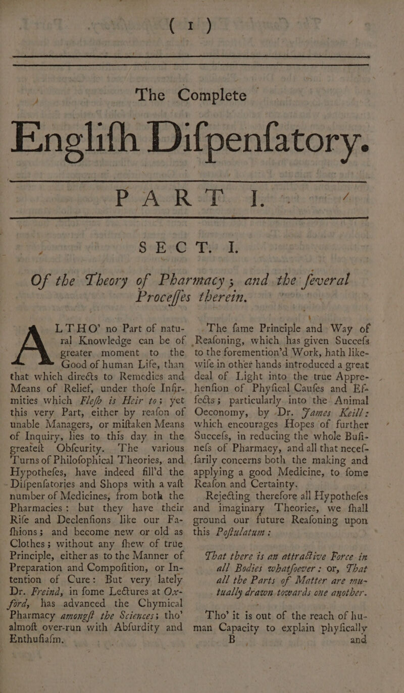 SEC a ‘Ee of, LT HO’ no Part of natu- ral Knowledge can be of greater moment to the Good of human Life, than that which dire€ts to Remedies and Means of Relief, under thofe Infr- mities which Fle/h is Heir to; yet this very Part, either by reafon of unable Managers, or miftaken Means of Inquiry, hes to this day in the greatelt Obfcurity. The various ‘Turns of Philofophical Theories, and Hypothefes, have indeed fill’d the - Difpenfatories and Shops with a vaft number of Medicines, from both the Pharmacies: but they have their Rife and Declenfions like our Fa- fhions; and become new or-old as Clothes ; without any fhew of true Principle, either as to the Manner of Preparation and Compojition, or In- tention of Cure: But very lately Dr. Freind, in fome Le@ures at O.x- ford, has advanced the Chymical Pharmacy among/? the Sciences; tho’ almoft over-run with Abfurdity and Enthufiafm, | The fame Principle afd Way of to the foremention’d Work, hath like- wife in other hands introduced a great deal of Light into the true Appre- henfion of Phyfical Caufes and Ef fedts; particularly. into the Animal Oeconomy, by -Dr. ames Keill: which encourages Hopes of further Succefs, in reducing the whole Bufi- nefs of Pharmacy, and all that necef- applying a good Medicine, to fome Reafon and Certainty. Rejecting therefore all Hypothefes and imaginary Theories, we fhall ground our future Reafoning upon this Pofulatum : That there is an attrafive Force in all Bodies whatfoever: or, That all the Parts of Matter are mu- tually drawn towards one another. Tho’ it is out of the reach of hu- man Capacity to explain phyfically B an