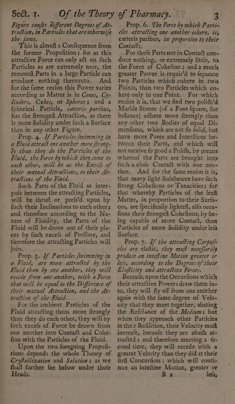 Figure caufes different Degrees of At- traétion, in Particles that are otherwife the fame. This is almoft a Confequence from the former Propofition; for as this attractive Force can only aét on fuch Particles as are extremely near, the remoteft Parts in a large Particle can conduce nothing thereunto. And for the fame reafon this Power varies according as Matter. is in Cones, Cy- linders, Cubes, or Spheres; and a fpherical Particle, ceteris paribus, has the ftrongeft Attraction, as there is more Solidity under fuch a Surface than in any other Figure. Prop. 4. If Particles fwimmine in a Fluid attract one another more firong- ly than. they do the Particles of the Fluid, the Force by which they come to each other, will be as the Exce/s of their mutual Attractions, to their At- trations of the Fluid. Such Parts of the Fluid as inter- pofe between the attracting Particles, will be thruft.or prefs’d upon by fuch their Inclinations to each other; and therefore according to the Na- ture of Fluidity,- the Parts of the Fluid will be drove out of their pla- ces by fuch excefs of Preffure, and therefore the attracting Particles will joins: Prop. 5. Jf Particles fwimming in a Fluid, are more attrafted by the Fluid than by one another, they will recede from one another, with a Force that will be equal to the Difference of their mutual Attrafion, and the At- tration of the Fluid. For the ambient Particles of the Fluid attracting them more ftrongly than they do each other, they will by fuch excefs of Force be drawn from one another into Contaét and Cohe- fion with the Particles of the Fluid. Upon the two foregoing Propoli- tions depends the whole Theory of Cryftailization and Solution; as we fhall further fee below under thofe Heads. Prop. 6. The Force by which Partin tles attrafting one another cobere, iss czteris paribus, i” proportion to their Contacts. For thofe Parts not in Conta&amp; con+ duce nothing, or extremely little, to the Force of Cohefion; anda much greater Power is-requir’d to feparate two Particles which cohere in two Points, than two Particles which co« here only in one Point. For which reafon it is, that we find two polith’d Marble Stones (of a Foot fquare, for inftance) adhere more flrongly than any other two Bodies of equal Di- menfions, which are not fo folid, but have more Pores’ and Interftices be- tween their Parts, and which will not receive fo good a Polifh, by means whereof the Parts are brought into fuch a clofe Contact with one ano- ther. And for the fame reafon it is, that many light Subftances have fuch that whereby Particles of the leaf Matter, in proportion to their Surfa- ces, are {pecifically lighteft, alfo occa- fions their ftrongeft Cohefions, by be- ing capable of more Contact, than Particles of more Solidity under lefs Surface. | ‘ Prop. 7. If the attracting Corpuf- cles are elaltic, they muf? neceffarily produce an inteftine Motion greater or le/s, according to the Degrees of their Elafticity and attraftive Forces, Becaufe, upon the Occurfions which their attractive Powers draw them in-+ to, they will fly off from one another again with the fame degree of Velo- city that they meet together, abating the Refiflance of the Mediums but when they approach other Particles in their Refilition, their Velocity muft increafe, becaufe they are afrefh at- tracted ; and therefore meeting a fe- cond time, they will recede with a greater Velocity than they did at their firft.Concurfion : which will conti- nue an inteftine Motion, greater or B 2 lefs,