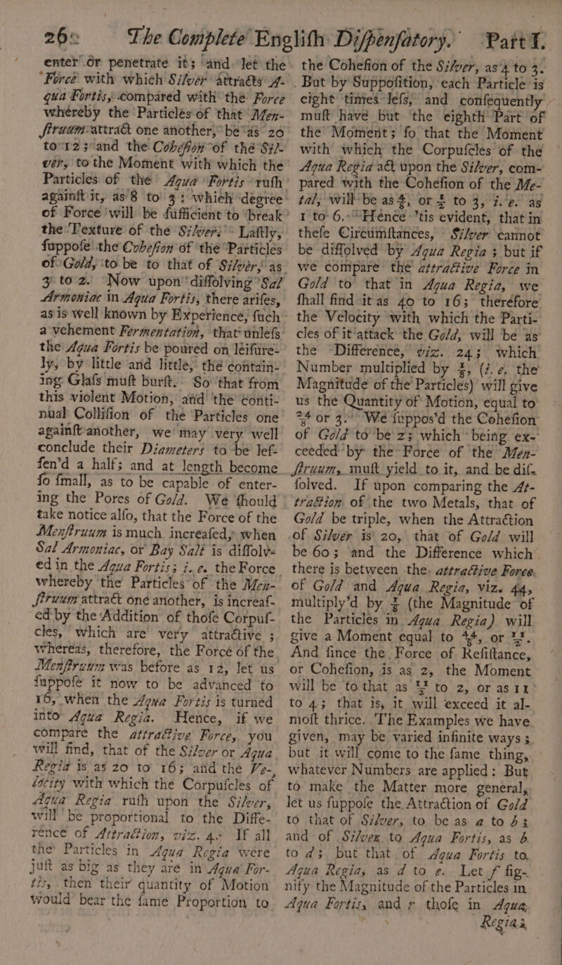 26% enter’ 6r penetrate its ‘and. let’ the ‘Force with which Silver attraéts4- gua Fortis, compared with the’ Force whereby the ‘Particles of that M/en- tovr2;°and the Cobefow°of thé-Si/- wer, tothe Moment with which the Particles of the Agua Fortis rath againft'it, as'8 to’ 3: whieh’ ‘degree the Pexture of the Silver.’ Laftly, fappole! the Cvbe/fon of ‘the “Particles 3 to. z. “Now upon’ diffolving *Sa/ Armoniac in Aqua Fortis, there arifes, a-vehement Fermentation, that’ unlefs the Agua Fortis be poured on leiftre- ly, by little and little, thé contain: ing Glafs muft burft.. So: ‘that from this violent Motion, and ‘the Gonti- nuak Collifion of the ‘Particles one againftanother, we may very well conclude their Diameters to be lef- fen’d a half; and at length become fo fmall, as to be capable of enter- ing the Pores of Gold. We thould take notice alfo, that the Force of the Menftruum is much. increafedy when Sal Armoniac, or Bay Sal? is diffolv« whereby the’ Particles of the Men- Struum attraét oné another, is increaf- ed by the Addition of thofe Corpuf- cles, which are’ very attractive ; whereas, therefore, the Force of the Menfiruum was before as 12, let us fuppofe it now to be advanced to 16, when the Aqua Fortis is turned into Agua Regia. Hence, if we compare the attrafive Force, you will find, that of the Si/yer or Aqua Regia is as 20 to 163 and the /-, éacity with which the Corpufcles of Aqua Regia rath upon the Silver, will be proportional to the Diffe- rence of Artrafion, viz. 4+ If all the’ Particles in Agua Regia were juft as big as they até in Agua’ For- tis, then their quantity of Motion would bear the fame Proportion to the Cohefion of the Si/ver, as 4 to 3. ion, each Particle is eight ‘times Jefs, and confequently muft have but ‘the eighth’ Part of the Moment; fo that the Moment with which the Corpufcles of the — Aqua Regia a&amp;t upon the Silver, com- pared with the Cohefion of the Mé- tal, willbe as 4, or 3 to 3, %.’e.' as 1 to 6.:\“Ffence’tis evident, that in thefe Circumftances, Silver cannot be diffolved by Agua Regia 3 but if we compare the attrafive Force in Gold to that in Agua Regia, we fhall find it as 40 to 163 theréfore the Velocity with which the Parti- cles of it‘attack the Go/d, will be as the -Difference, viz. 243 which Number multiplied by 2, (7. ¢, the Magnitude of the Particles)’ will give us the Quantity of Motion, equal to *3* or 3. We iuppos’d the Cohefion of Gold to be z; which’ being ex- ceeded by the’ Force of ‘the Men- Siruum, mutt yield to it, and be dit. folved. If upon comparing the 4- trafion of the two Metals, that of Gold be triple, when the Attraction of Silver is‘ 20, that of Gold will be 60; ‘and the Difference which’ there is between the. attraive Force. of Gold and Agua Regia, viz. 44, multiply’d by ~ (the Magnitude of the Particles in Agua Regia) will give a Moment equal to 44, or 1. And fince the. Force of Refittance, or Cohefion, is as 2, the Moment will be ‘to that as 4% to 2, or as11° to 4; that is, it will exceed it al- moft thrice. The Examples we have. given, may be varied infinite ways ; but it will come to the fame thing, ~ whatever Numbers are applied: But to make the Matter more general, let us fuppole the Attraction of Gold to that of Si/ver, to be as a to d3 and of Si/vex to Agua Fortis, as b tod; but that. of Agua Fortis to, Aqua Regia, as d to e. Let / fig-. nity the Magnitude of the Particles in Aqua Fortis, and ¢ thofe in Agua