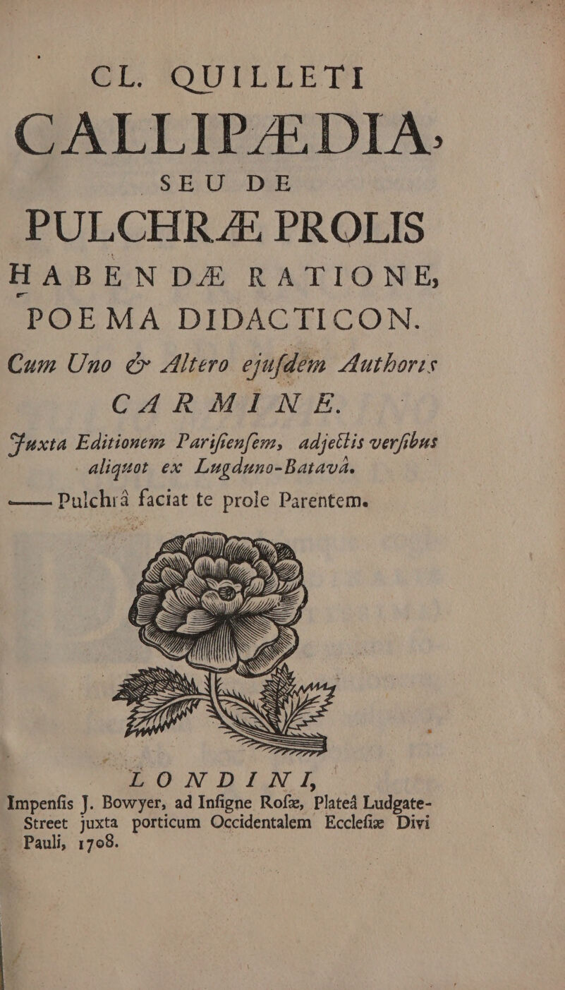 OL. OUILLETI CALLIPZEDIA: OS BY ULHWDSE PULCHRAE PROLIS HABEN DAE RATIONE, POEMA DIDACTICON. Cum Uno cv Altero ejufdem Authoris QR MAI(GQ E. Iuxta Editionem. Parifren[em, adjetlis verfibus aliquot ex Lugduno-Batava. : —— Pulchiá faciat te prole Parentem. UBEDNDIAZR Impenfis J. Bowyer, ad Infigne Rofz, Plated Ludgate- Street juxta porticum Occidentalem Ecclefie Divi . Pauli, 1798.