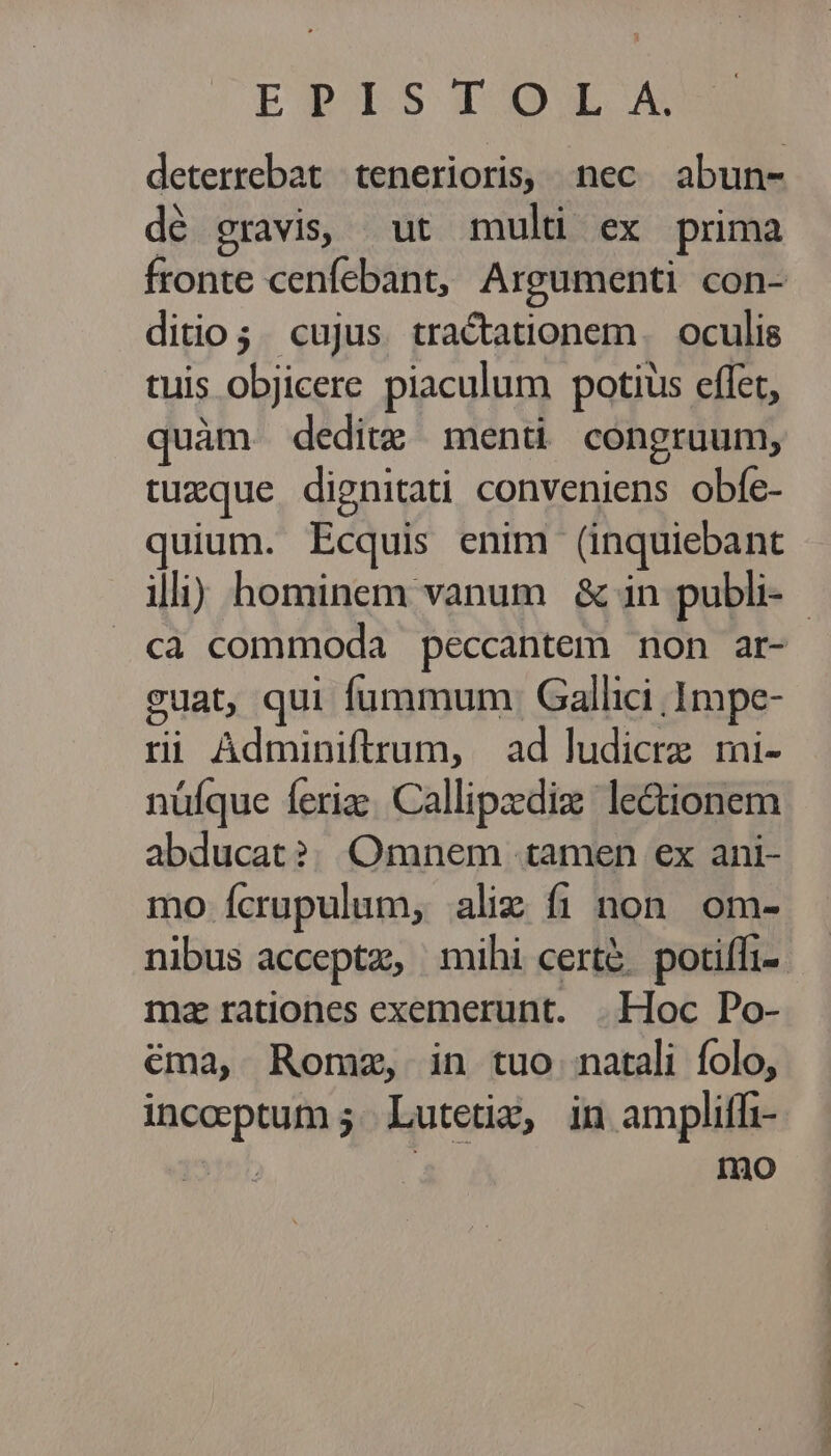 ETALSTOL A deterrebat tenerioris, nec abun- dé cravis, ut mult ex prima fronte cenfebant, Argumenti con- ditio; cujus. tractationem. oculis tuis objicere piaculum potius effet, quàm deditz menti congruum, tuxque dignitati conveniens obfe- quium. Ecquis enim (inquiebant illi) hominem vanum &amp; in publi- - cà commoda peccantem non ar- suat, qui fummum: Gallici .1mpe- ri Adminiftrum, | ad ludicrz mi- nüíque feriz: Callipzediz lectionem abducat?| Omnem tamen ex ani- mo fcrupulum, alix fi non. om- nibus acceptz, mihi cert&amp;. potiffi-. mz radones exemerunt. |. Hoc Po- éma, Romze, in tuo natali folo, incoptum; Lutetia, in amplitfi- yr. mo