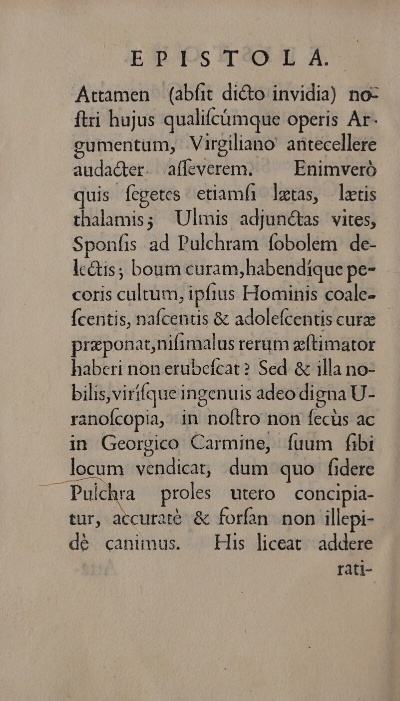 Esta pm A Attamen (abfit dicto invidia) noc ftri hujus qualifcümque operis Ar- gumentum, Virgiliano' antecellere audacter. affeverem. ^ Enimveró quis ícgetes etiamfi ltas, latis thalamis; Ulmis adjunctas vites, Sponfis ad Pulchram fobolem de- lcétis; boum curam, habendique pe- coris cultum, ipfius Hominis coale- Ícentis, nafcenus & adolefcentis curz przponat,nifimalus rerum zftimator haberi non erubefcat? Sed & illa no- bilis, virí(que ingenuis adeo digna U- ranofcopia, in noílro non fecüs ac in Georgico Carmine, fuum fibi ; . locum vendicat, dum quo lidere bier proles utero concipia- tur, accurate. & forfan. non illepi-- dé canimus. — His liceat. addere rati-