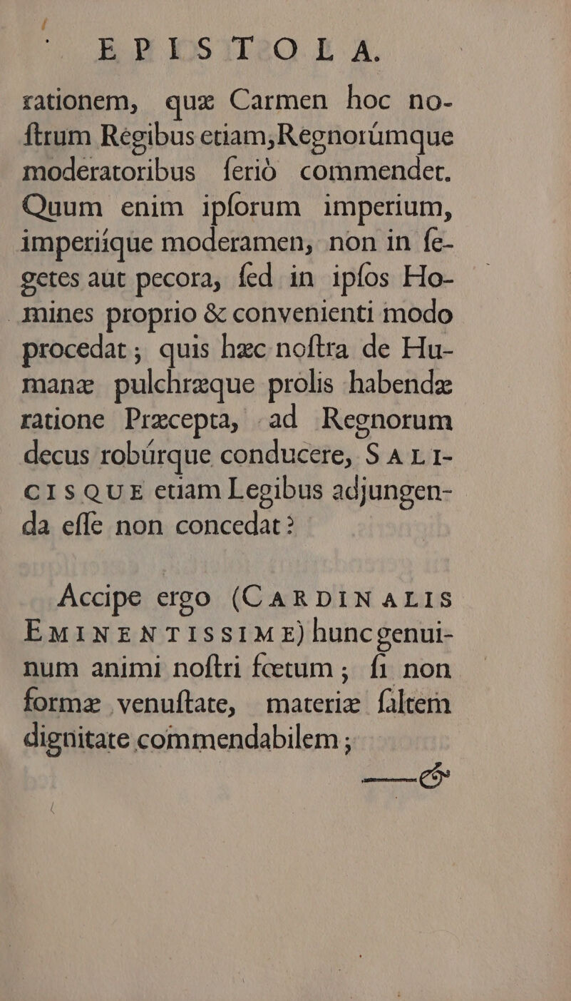 BEBESIESQ X A. rationem, qux Carmen hoc no- Ítrum Regibus etiam,Regnorümque moderatoribus íerió commendet. Quum enim ipforum imperium, imperiique moderamen, non in fe- getes aut pecora, fed in ipíos Ho- .imines proprio &amp; convenienti modo procedat ; quis hzc noftra de Hu- manz pulchrzque prolis habenda ratione Przcepta, ad Regnorum decus robürque conducere, S A r. 1- CISQUE euam Legibus adjungen- da effe non concedat? Accipe ergo (CARDINALIS EMINENTISSIME) huncgenui- num animi noftri fcetum ;. fi non formz venuítate, materie falte digüitate commendabilem ; ——($