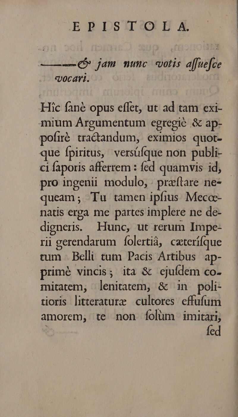 E BDSsIIDeo HA ———(5 jam nunc otis a[fuefce sjocari. | Hic fané opus effet, ut ad tam exi- mium Argumentum egregié & ap- pofié tradandum, eximios quot- que fpiritus, versüíque non publi- ci faporis afferrem : fed quamvis id, pro ingenii modulo, . praftare ne- queam; Tu tamen ipfius Mecoc- natis erra me partes implere ne de- digneris: Hunc, ut rerum Impe- rii gerendarum | folertiá, cxterífque rum - Belli tum Pacis Artibus ap- primé vincis; ita & ejufdem co- mitatem, lenitatem, & in poli- tioris literature cultores effufum amorem, te non íolum imitari, fed