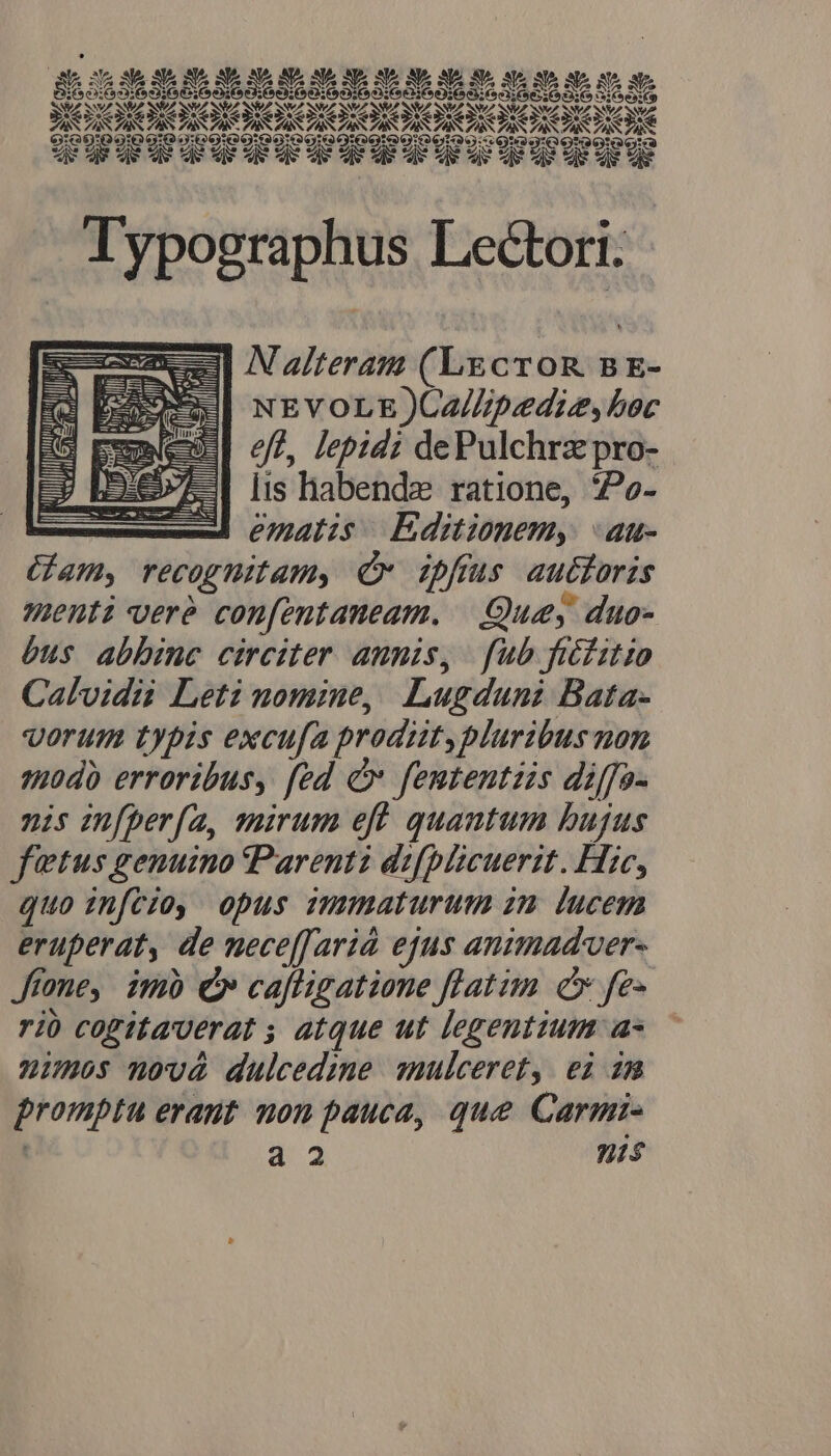 KERN REOR d E ATA NUT V VA SZ SZ SZ V7 SN/7 SZ SWeZ SNVZ S7 SN TAS ZASTAS PAS TAS ZAS TAS TAS ZAS ZAS TAS TAS PAS ZI ZAS TAS ZA AS AS 199!99:9 9:99: 19:00:09 60190199:990199::9199:0 0999 0190 LLLPLLLLLLLDLLILIDLIL . Typographus Lectori. e Nateram (Lgcron sBE- x NEVOLE)CZ/Zpedie, boc eft, lepidi dePulchrz pro- lis habendze ratione, Poe- ematis Editionem, «au- Gam, recognitam, Cr ipfrus autoris enti veré confentaneam. —.:Queey duo- bus abbinc circiter annis, fub fiéfitio Calvidi Leti nomine, Lugduni Bata- vorum typis excufa prodit, plurzbus non qüdà erroribus, fed cv fententiis diffo- nis in[perfa, quirum eft quantum bujus fetus genuino Parenti difplicuerit. Hic, quo infcio, opus imumaturum zm lucem eruperat, de nece[[arià ejus animadver- Jfone, imb Qr cafligatione flatim c fe- rió cofitaverat ; atque ut legentium a- numos novà dulcedimme anulceret, ei im promptu erant non pauca, que Carmi- 7 a2 nis UU Ut RU