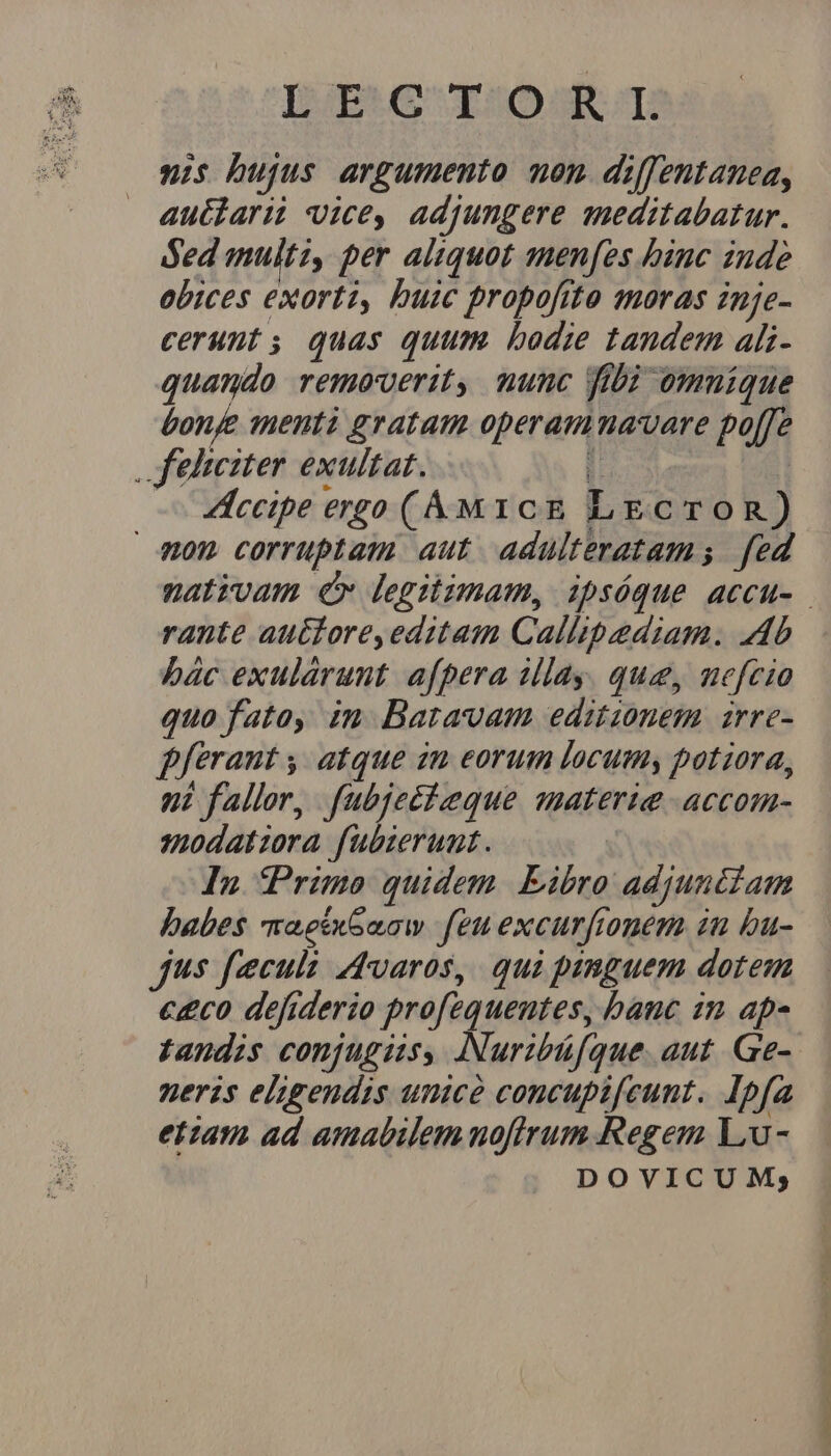 DERG qSOSKR T nis bujus argumento non diffentamea, autlari vice, adjungere meditabatur. ded multi, per aliquot menfes binc inde obices exorti, buic propofito moras inje- cerunt, quas quum. bodie tandem ali- quando remaeverit, munc fibi omnique Lonje menti gratam operamma'vare poffe , Jehteiter exultat. ; | — ccipe ergo (&áM1cE LECTOR) Aon corruptam aut adulteratam s fed nativam er legitimam, ipsóque accu- rante autore, editam Callipediam. Ab bác exulárunt afpera illay. que, nefcio quo fato, in Bartavam editionem arre- ferant , atque in eorum locumy potiora, ni fallor, fubjeéteque materie -accom- spodatzora fubierunt. In Primo quidem. Eibro adjunc£am babes maeexGaow feu excurfonem in bu- jus fecula dvaros, qui panguem dotem c£co defiderio profequeutes, banc in ap- tandis conjugiis, Nuribüfque. aut. Ge- neris eligendis unicé concupifeunt. Ipfa etiam ad amabilem noftrum Regem Liu - DOVICUM;
