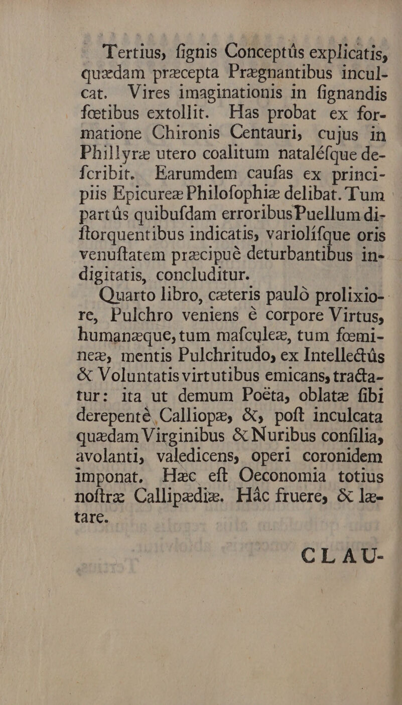 Tertius, fignis Conceptüs explicatis, quxdam precepta Pragnantibus incul- cat. Vires imaginationis in fignandis fcetibus extollit. Has probat ex for- matione Chironis Centauri, cujus in Phillyrz utero coalitum nataléfque de- fcribit. Earumdem caufas ex princi- piis Epicurez Philofophiz delibat.'T'um | partüs quibufdam erroribusPuellum di- ftorquentibus indicatis, variolifque oris venuftatem precipue deturbantibus in- digitatis, concluditur. Quarto libro, cxteris pauló prolixio- re, Pulchro veniens é corpore Virtus, humanzque, tum mafculez, tum foemi- neg, mentis Pulchritudo; ex Intellectüs & Voluntatis virtutibus emicans, tra&a- tur: ita ut demum Poeta, oblate fibi derepenté, Calliope, &; poft inculcata quzdam Virginibus & Nuribus confilia, avolanti, valedicens, operi coronidem imponat, Hac eft Oeconomia totius nofirz Callipedixe. Hàc fruere; & lz- tare. CLAU-