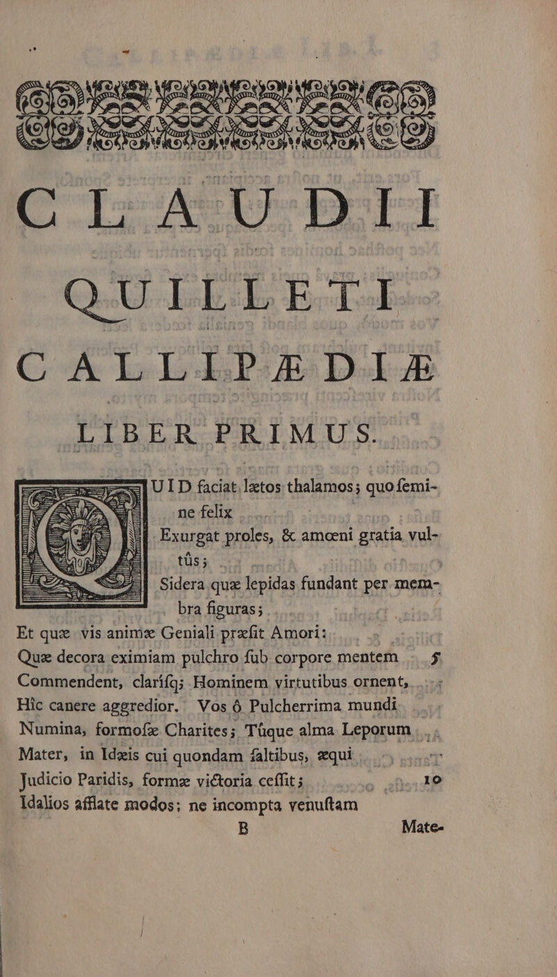 (E MCOMCOACOEOS 359 E AU DII Q-U-LE LET CoA LI Dd LIBER PRIMUS. aere] U ID faciat latos thalamos; quo femi- E ne felix ' | Exurgat proles, &amp; amoeni gratia vul- tüs ; | Sidera qua lepidas fundant per. mem- | bra figuras; Et quz. vis animx Geniali prefit Amori: Qus decora eximiam pulchro fub corpore mentem . 5 Commendent, clarííq; Hominem virtutibus ornent, Hic canere aggredior. Vos Ó Pulcherrima mundi Numina, formofz Charites; Tüque alma Leporum . . Mater, in Idzis cui quondam faltibus, equi Judicio Paridis, formze victoria ceffit ; o aD: P Idalios afflate modos; ne incompta venuftam B Mate-