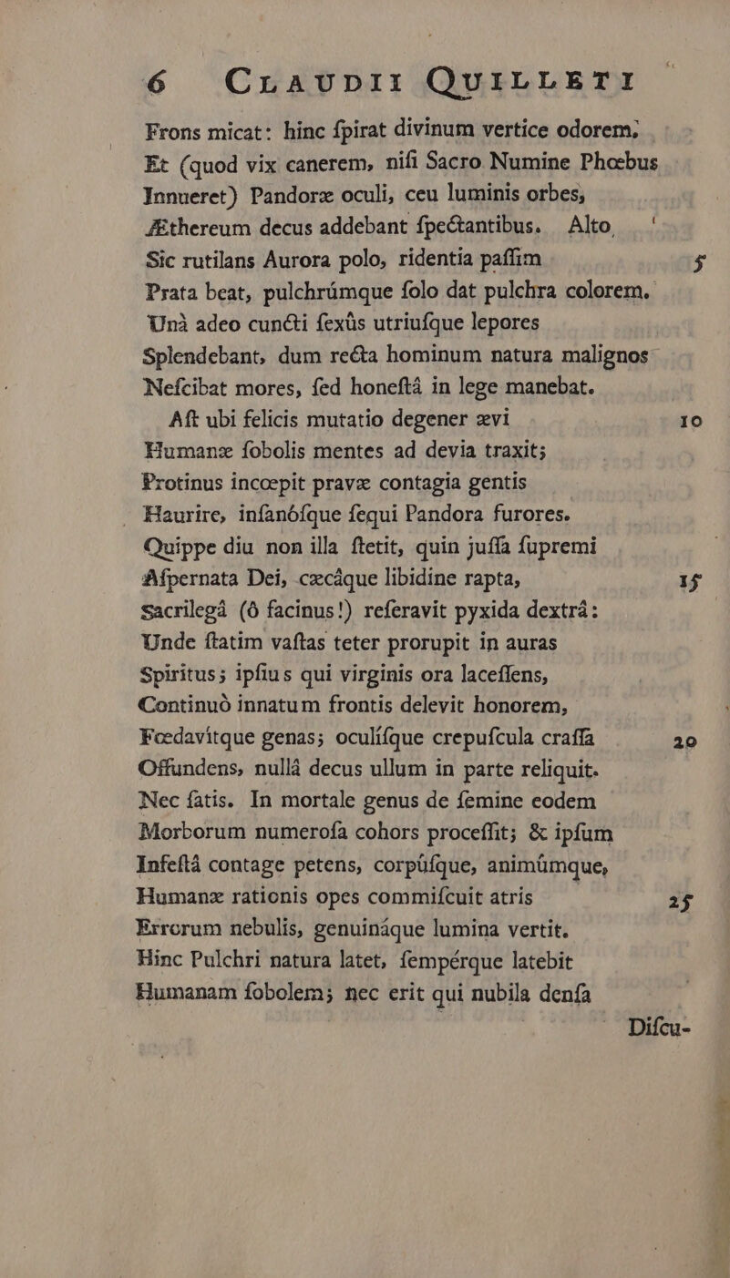 Frons micat: hinc fpirat divinum vertice odorem; Et (quod vix canerem, nifi Sacro Numine Phocbus Innueret) Pandorz oculi, ceu luminis orbes, Jthereum decus addebant fpe&tantibus. — Alto. Sic rutilans Aurora polo, ridentia paffim Prata beat, pulchrümque folo dat pulchra colorem. Unà adeo cun&i fexüs utriufque lepores Splendebant, dum recta hominum natura malignos Nefcibat mores, fed honeftá in lege manebat. Aft ubi felicis mutatio degener zvi Humanz fobolis mentes ad devia traxit; Protinus incoepit prave contagia gentis -. Haurire, infanófque fequi Pandora furores. Quippe diu non illa ftetit, quin juíffa fupremi Afpernata Dei, .czcáque libidine rapta, Sacrilegá (Ó facinus!) referavit pyxida dextrá: Unde ftatim vaftas teter prorupit in auras Spiritus; ipfius qui virginis ora laceffens, Continuó innatum frontis delevit honorem, Foedavitque genas; oculí(que crepufcula craffa Offundens, nullà decus ullum in parte reliquit. Nec fatis. In mortale genus de femine eodem Morborum numerofa cohors proceffit; & ipfum Infeftá contage petens, corpüfque, animümque, Humanz rationis opes commiícuit atrís Errorum nebulis, genuináque lumina vertit. Hinc Pulchri natura latet, fempérque latebit Humanam fobolem; nec erit qui nubila denfa IO 1 20 2j DX TET