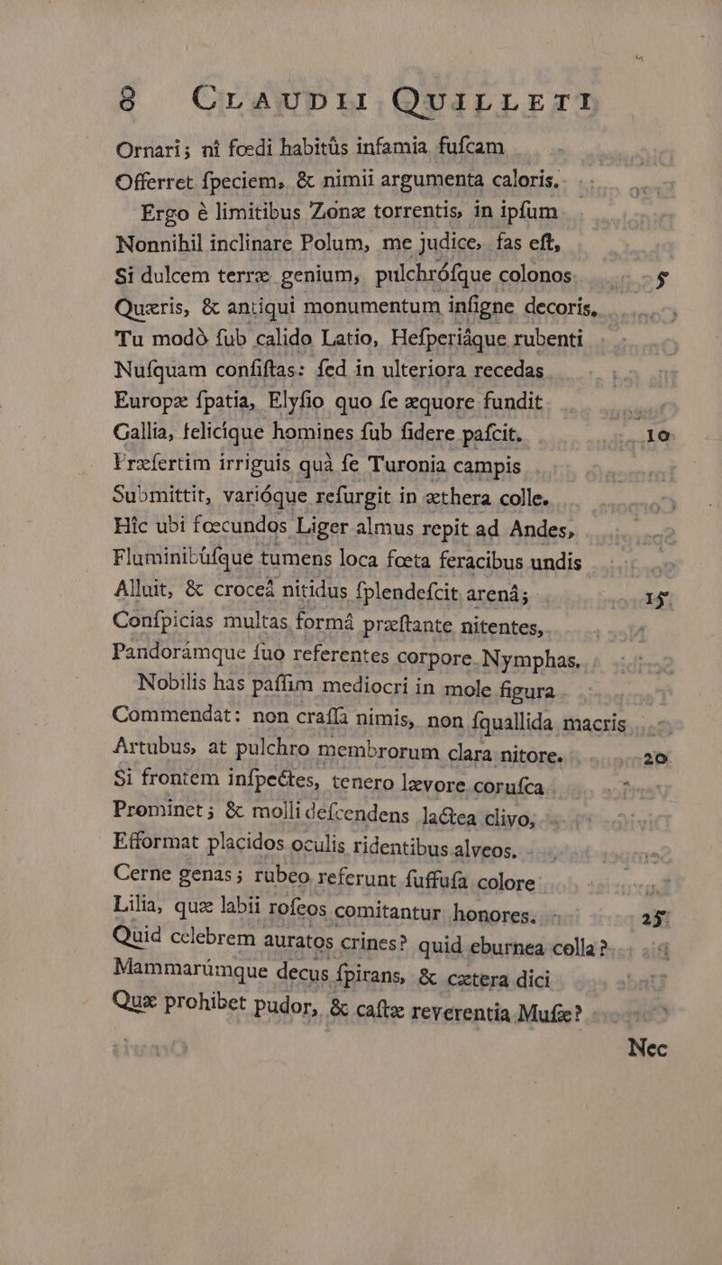Ornari; ni foedi habitüs infamia fufcam Offerret fpeciem, & nimii argumenta caloris. Ergo é limitibus Zonz torrentis, in ipfum Nonnihil inclinare Polum, me judice, fas eft, Si dulcem terrz genium, pulchrófque colonos. c$ Quazris, & antiqui monumentum infigne decoris, Tu modoó fub calido Latio, Hefperiáque rubenti Nufquam confiftas: fed in ulteriora recedas Europz fpatia, Elyfio quo fe zquore fundit và Callia, felicique homines fub fidere pafcit. 10 Frzíertim irriguis quà fe Turonia campis Submittit, varióque refurgit in zethera colle. Hic ubi foecundos Liger almus repit ad Andes, Fluminibüfque tumens loca foeta feracibus undis | Alluit, & croceá nitidus fplendefcit arená; 1j. Confpicias multas formá przftante nitentes, Pandoràmque fuo referentes corpore. Nymphas. Nobilis has paffim mediocri in mole figura Commendat: non craffa nimis, non Íquallida macris ... Artubus, at pulchro membrorum clara nitore. T. Si frontem infpeétes, tenero lzvore corufca jt Prominet; & molli defcendens lactea clivo, Efformat placidos oculis ridentibus alveos. Cerne genas; rubeo referunt fuffufa colore T Lilia, quz labii rofcos comitantur honores. . 23. Quid cclebrem auratos crines? quid eburnea colla ? Mammarümque decus fpirans, & cztera dici Quac prohibet pudor, & caftz reverentia Mufz?
