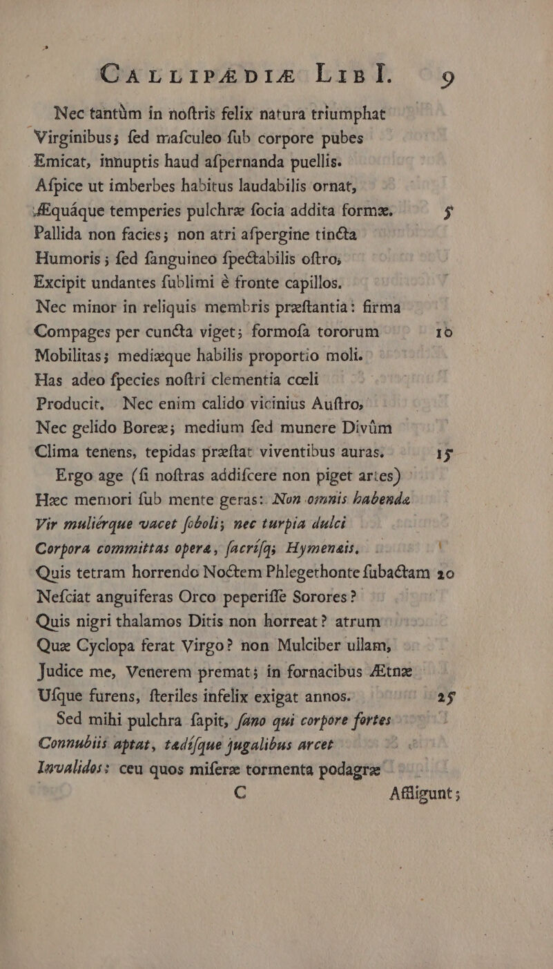Nec tantüm in noftris felix natura triumphat Virginibus; fed mafculeo fub corpore pubes Emicat, innuptis haud afpernanda puellis. Afpice ut imberbes habitus laudabilis ornat, JEquáque temperies pulchrz focia addita forms. $ Pallida non facies; non atri afpergine tincta Humoris ; fed fanguineo fpectabilis oftro; Excipit undantes fublimi é fronte capillos. Nec minor in reliquis membris przftantià: firma Compages per cuncta viget; formofa tororum IO Mobilitas; mediaque habilis proportio moli. Has adeo fpecies noftri clementia coeli Producit, Nec enim calido vicinius Auftro; Nec gelido Borez; medium fed munere Divüm Clima tenens, tepidas przítat viventibus auras. 15 Ergo age (fi noftras addifcere non piget artes) Hxc memori fub mente geras: Non osmnis babenda Vir muliérque vacet [obolis nec turpia dulci Corpora committas opera, faerí[gy Hymenais, Quis tetram horrendo Noctem Phlegethonte fübactam 20 Nefciat anguiferas Orco peperiffe Sorores? ' Quis nigri thalamos Ditis non horreat? atrum Quz Cyclopa ferat Virgo? non Mulciber ullam, Judice me, Venerem premat; in fornacibus ZEtnz . Uíque furens, fteriles infelix exigat annos. 25 Sed mihi pulchra fapit, /amo qui corpore fortes Connubiis aptat, tadí/que jugalibus arcet Isvalidos: ceu quos miferz tormenta podagrze C Affligunt ;