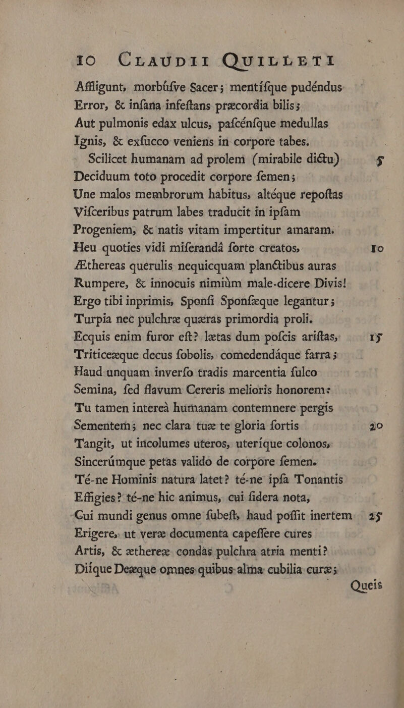 Affligunt, morbüfve Sacer; mentiífque pudéndus Error, & infana infeftans precordia bilis; Aut pulmonis edax ulcus, pafcénfque medullas Ignis, & exfucco veniens in corpore tabes. Scilicet humanam ad prolem (mirabile di&u) 5 Deciduum toto procedit corpore femen; Une malos membrorum habitus, altéque repoftas Vifceribus patrum labes traducit in ipfam Progeniem, & natis vitam impertitur amaram. Heu quoties vidi miferandá forte creatos, Io /Ethereas querulis nequicquam plan&tibus auras Rumpere, & innocuis nimiàüm male-dicere Divis! Ergo tibi inprimis, Sponfi Sponfzque legantur; Turpia nec pulchrz quzras primordia proli. | Ecquis enim furor eft? lztas dum poícis ariftas, 1j Triticezque decus fobolis, comedendáque farra ; Haud unquam inverfo tradis marcentia fulco Semina, fed flavum Cereris melioris honorem: Tu tamen intereà humanam contemnere pergis Sementem; nec clara tuz te gloria fortis 20 Tangit, ut incolumes uteros, uteríque colonos, Sincerümque petas valido de corpore femen. Té-ne Hominis natura latet? té-ne ipfa Tonantis Effigies? té-ne hic animus, cui fidera nota, Cui mundi genus omne fübefl, haud poffit inertem. 25 Erigere, ut verze documenta capeffere cures Artis, & ztherez. condàs pulchra atria menti? Diíque Degque omnes quibus: alia: cubilia: cur ; Queis