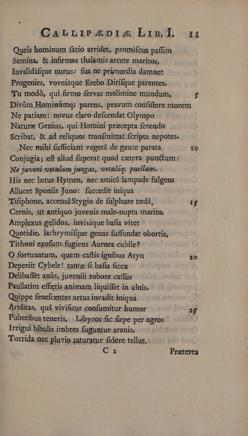 CarLiP4ZEDIz Lis.l ai: Queis hominum fàtio arridet, .promifcua paffim Semina, & infirmos thalamis arcete maritos, Invalidáfque nurus: fua ne primordia damnet Progenies, voveátque Erebo Dirí(que parentes. Tu modó, qui firmo fervas molimine mundum, $ Divüm Hominümg; parens, pravum confiftere morem Ne patiare: novus claro defcendat Olympo Naturz Genius, qui Homini przcepta ferendo 'Scribat, & ad reliquos tranfmittat fcripta nepotes. .Nec mihi fufficiant vegetá de gente parata Io Conjugia; eft aliud füperat quod cxtera punctum: Ne jwveni-vetulam jungas, vetulág, puellam. His nec lztus:Hymen, nec amicá lampade fulgens Allucet Sponíis Juno: füccedit iniqua Tifiphone, accensáStygio de fulphure tedá, . . 1$ Cernis, ut antiquo juvenis:male-nupta marito, Amplexus gelidos, invisáque baia vitet Quotidie, lachrymífque genas fuffundat obortis, Tithoni exofum fugiens Aurora cubile? O fortunatum, quem caftis ignibus Atyn 20 Deperiit Cybele! tantae fi bafiía ficca Delibaffet anüs, juvenili robore caffüs Paullatim effztis animam liquiffet.in ulnis. Quippe fenefcentes artus invadit iniqua | Ariditas, quá vivificus confumitur.humor 2$ Puberibus teneris, Libycos:fic fepe per agros Irrigui bibulis imbres fuguntur.arenis, Torrida.nec pluvio-1aturatur fidere tellus, Ca Praeterea
