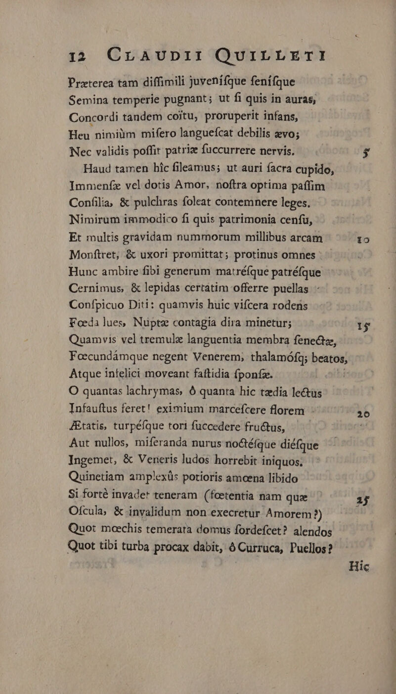 Praterea tam diffimili juvenífque fenífque Semina temperie pugnant; ut fi quis in auras, Concordi tandem coitu, proruperit infans, Heu nimiüm mifero languefcat debilis vo; Nec validis poffit patriz fuccurrere nervis. $; Haud tamen hic fileamus; ut auri facra cupido, Immenfz vel dotis Amor, noftra optima paffim Confilia; &amp; pulchras foleat contemnere leges. Nimirum immodico fi quis patrimonia cenfüu, Et multis gravidam nummorum millibus arcam 19 Monftret, &amp; uxori promittat; protinus omnes. Hunc ambire fibi generum matré(que patréfque Cernimus &amp; lepidas certatim offerre puellas Confpicuo Diti: quamvis huic vifcera rodens Foedalues Nupte contagia dira minetur; 15 Quamvis vel tremulz languentia membra fene&amp;tz, Foecundámque negent Venerem; thalamófq; gen Atque infelici moveant fattidia fponíze. O quantas lachrymas, ó quanta hic tzdia lectus Infauftus feret! eximium marcefcere florem - J&amp;tatis, turpéfque tori fuccedere fru&amp;tus, Aut nullos, miferanda nurus no&amp;téfque diéfque Ingemet, &amp; Veneris ludos horrebit iniquos. Quinetiam amplexüs potioris amoena libido Si forté invadet teneram (fcetentia nam quz ij Ofcula, &amp; invalidum non execretur Amorem?) Quo: moechis temerata domus fordefcet? alendos Quot tibi turba procax dabit, à Curruca, Puellos? 20 Hic