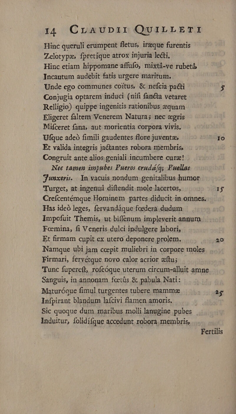 Hinc queruli erumpent fletus, irzque furentis Zclotypz, fpretíque atrox injuria lecti, Hinc etiam hippomane affufo, mixtá-ve rubetá Incautum audebit fatis urgere maritum. Unde ego communes coitus, &amp; nefcia pacti $ Conjugia optarem induci (nifi fanéta vetaret Relligio) quippe ingenitis rationibus equam Eligeret faltem Venerem Natura; nec zgris Mifceret fana, aut morientia corpora vivis. Ufque adeó fimili gaudentes flore juventz, Io Et valida integris Jactantes robora membris; Congruit ante alios.geniali incumbere curz! . Nec tamen impubes Pueros crudá/qs Fuellas dunxeris. . In vacuis nondum genitalibus humor Turget, at ingenuá diftendit mole lacertos, 1j Creícentémque Hominem partes diducit in omnes. Has ideó leges, fervandáque foedera dudum Impofuit Themis, ut biffenum impleverit annum Foemina, fi Veneris dulci indulgere labori, Et firmam cupit. ex utero deponere prolem. 20 Namque ubi jam ccepit muliebri in corpore moles Firmari, feryétque novo calor acrior zítu; Tunc fupereft, rofcóque uterum circum-alluit amne Sanguis, in annonam fcetüs.&amp; pabula Nati: Maturóque fimul turgentes tubere mammz 2g Infpirant blandum laícivi flamen amoris. ; Sic quoque dum. maribus molli lanugine pubes . Induitur, folidífque accedunt robora membris, | Fertilis