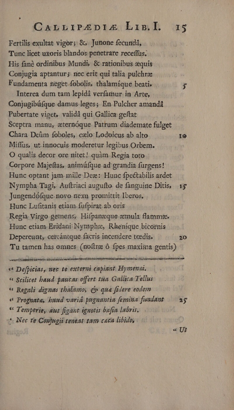 CaLLIPAZDIZ Lis.l. 315 Fertilis exultat vigor; &o. Junone fecundá, Tunc licet uxoris blandos penetrare receffüs. His fané ordinibus Mundi, & rationibus zquis Conjugia aptantur; nec erit qui talia pulchrze Fundamenta neget fobolis, thalamíque beati» D Interea dum tam lepidà verfamur in Arte, Conjugibüfque damus leges; En Pulcher amandá Pubertate viget, validá qui Gallica geftat Sceptra manu, zternóque. Patrum diademate fulget Chara Deüm foboles, cxlo: Lodoicus ab alto 19 Miffus, ut-innocuis moderetur legibus Orbem. O qualis decor ore nitet! quàm. Regia toto Corpore Majeítas, animüfque ad' grandia fürgens! Hunc optant jam. mille Deze:: Hunc fpectabilis ardet Nympha Tagi, Auftriaci augufto. de fanguine Ditis, 1$ Jungendófque. novo nexu promittit Iberos, Hunc Lufitanis etiam. fufpirat ab oris Regia. Virgo gemens, Hifpanzque zemula flamme. Hunc etiam. Erídani: NNymphe, Rheníque bicornis Depereuat,. cercántque facris incendere tcedis. 20 Tu tamen has omnes. (noftre Ó fpes maxima gentis) EE. - «* Defpicias, nec te externi capiant. Hymena:. « Scilicet baud. pautas offert tua. Gallica Tellus * Regali diznas thalamo, (5 qua fidere eodem « Prognate, buud variA pugnantia femina fandant — 2g * Temperie, aut figant ignotis bafta labris. | * Nec te Coujugii teneat tam caca libido, « U?