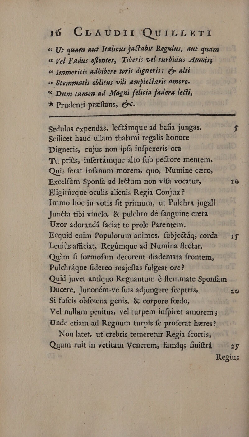 « Vel Padus oflentet, Tiberis vel turbidus Amniss « Immeritis adhibere toris digneris: ( alti e Stemmatis oblitus vili amplectaris amore. * Dum tamen ad. Magni felicia federa ledii, * Prudenti przftans, (c. Sedulus expendas, lectámque ad bafi jungas. Scilicet haud ullam thalami regalis honore Digneris, cujus non ipfa infpexeris ora 'Tu priüs, infertámque alto fub pe&tore mentem. Quis ferat infanum morem, quo, Numine czco, Excelfüm Sponía ad le&um non vifa vocatur, Eligitürque oculis alienis Regia Conjux? Immo hoc in votis fit primum, ut Pulchra jugali Jun&a tibi vinclo; & pulchro de fanguine creta Uxor adorandá faciat te prole Parentem. Ecquid enim Populorum animos, fubjectáq; corda Leniüs afficiat, Regümque ad Numina flectat, Quàm fi formofam decorent diademata frontem, Pulchráque fidereo majeftas fulgeat ore? Ducere, Junoném-ve fuis adjungere fceptris, Si fufcis obfcoena genis, & corpore fcedo, Vel nullum penitus, vel turpem infpiret amorem ; Unde etiam ad Regnum turpis fe proferat hzres? Non latet, ut crebris temeretur Regia fcortis, Quum ruit in vetitam Venerem, famáq; finiftrá 19. 15