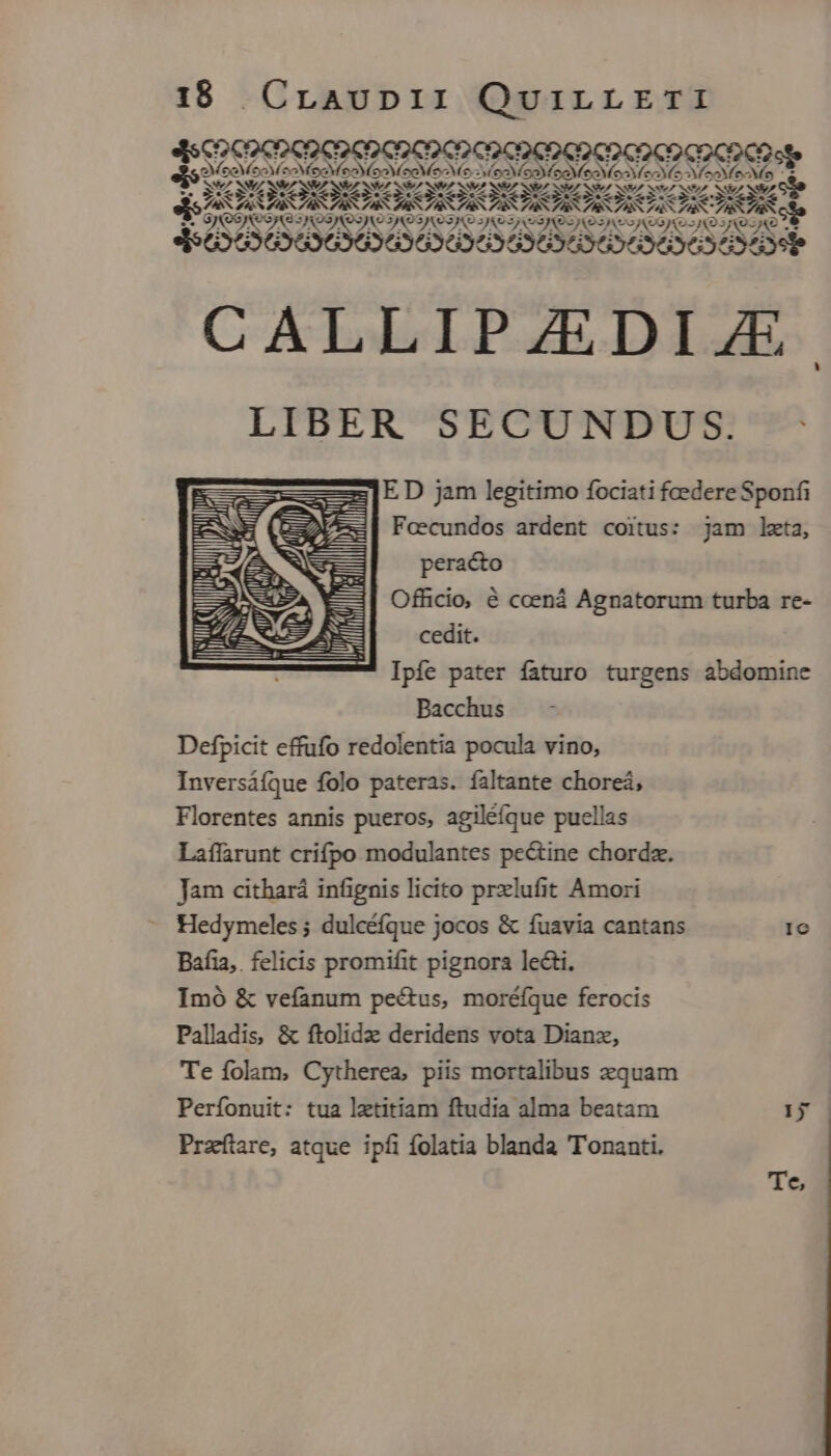 EVAVASAVAVAVA VASA ES AS BS ASA AS ASTS A SW NS 3*4 ES MZ NSSVZ SA SSVA SV SNO SZ S7 3t NEA CMNeA NIA NS NIE dis TR ASTRA A STAR AA RC IRR pA JANEAS 3 ? (o3 Qo jS xo SA OSA 3JAOSASS es JiAezAvo JNOJKO] (o VAM ze e 4$56355 9696363536969 6369696363595990f CALLIPZEDIJE LIBER SECUNDUS. zz] E D jam legitimo fociati foedere Sponfi E Foecundos ardent coitus: jam leta, peracto Officio, &amp; coená Agnatorum turba re- cedit. Ipfe pater faturo turgens abdomine Bacchus Defpicit effufo redolentia pocula vino, Inversáíque folo pateras. faltante choreá, Florentes annis pueros, agiléíque puellas Laffarunt crifpo modulantes pectine chordz. Jam cithará infignis licito prxlufit Amori Hedymeles ; dulcéíque jocos &amp; fuavia cantans 1c Bafia,. felicis promifit pignora lecti. Imó &amp; vefanum pectus, moréfque ferocis Palladis, &amp; ftolidz deridens vota Dianz, Te folam, Cytherea, piis mortalibus equam Perfonuit: tua laetitiam ftudia alma beatam 15 Przítare, atque ipfi folatia blanda Tonanti. :Jl Jt NS Mri N D il Te