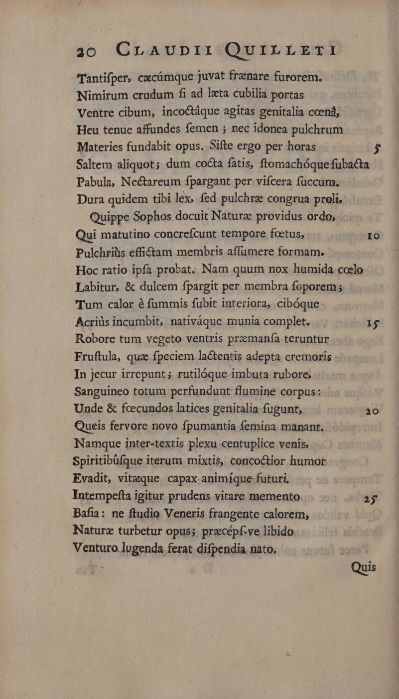 'Tantifper, cxcámque juvat trznare furorem. Nimirum crudum fi ad lxta cubilia portas Materies fundabit opus. Sifte ergo per horas 5 Qui matutino concreícunt tempore foetus, Pulchriüs effi£&tam membris affümere formam. Io Tum calor é fummis fubit interiora, cibóque Acriüs incumbit, nativáque munia complet. Robore tum vegeto ventris przemanía teruntur Fruftula, quz fpeciem lactentis adepta cremoris In Jecur irrepunt ; rutilóque imbuta rubore, Sanguineo totum perfundunt flumine corpus: Unde & fcecundos latices genitalia fugunt, Queis fervore novo fpumantia femina manant. Namque inter-textis plexu centuplice venis. Spiritibüfque iterum mixtis, concoctior humor Evadit, vitzque. capax animíque futuri, Intempefta igitur prudens vitare memento Bafia: ne ftudio Veneris frangente calorem, Naturz turbetur opus; przcépf-ve libido Venturo.lugenda ferat difpendia nato, 1$ 20 25