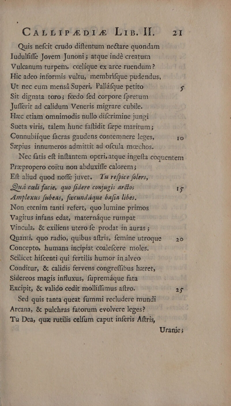 CALLIP.XEDI. Lis. Il. Quis nefcit crudo diftentum nectare quondam Iudulfiffe Jovem Junoni ; atque indé creatura Vulcanum turpem, ccelíque ex arce ruendum? Hic adeo informis vultu; membrífque pudendus, Ut nec eum mensá Superi, Palláfque petito Sit dignata toro; fcedo fed corpore fpretum Juferit ad calidum Veneris migrare cubile. Hzc etiam omnimodis nullo difcrimine jungi Sueta viris, talem hunc faftidit fepe maritum; Connubiíque facras gaudens contemnere leges, Szepius innumeros admittit ad ofcula mcechos. 21 IO Przpropero coitu non abduxiffe calorem; Eft aliud quod noffe juvet. | T4 refpice folers, Quá coli facie, quo fidere conjugis arcos Amplexus [ubeas, facundáque bara libes. Non etenim tanti refert, quo lumine primos Vagitus infans edat, maternáque rumpat Vincula, & exiliens utero fe prodat in auras ; Quanti, quo radio, quibus a(tris, femine utroque Concepto, humana incipiat coalefcere moles. Scilicet hifcenti qui fertilis humor in alveo Conditur, & calidis fervens congreffibus hzret, Sidereos magis influxus, fupremáque fata Excipit, & valido cedit molliffimus aftro. Sed quis tanta queat fummi recludere mundi Arcana, & pulchras fatorum evolvere leges? Tu Dea, quz rutilis celfum caput inferis Aftris, 5 20 2j