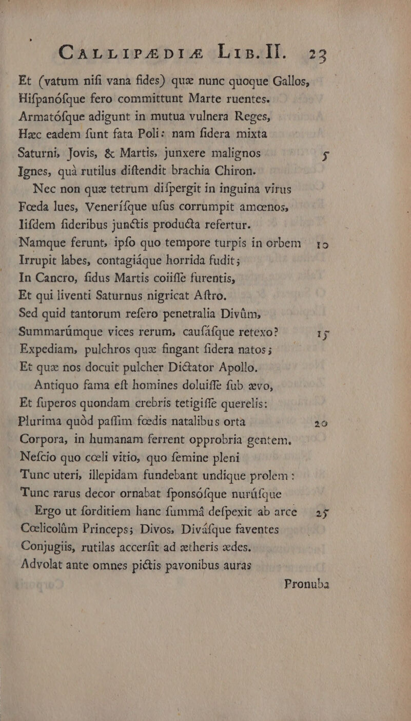 Carrir£EpIA Lis.lD. 223 Et (vatum nifi vana fides) qux nunc quoque Gallos, Hifpanófque fero committunt Marte ruentes. Armatófque adigunt in mutua vulnera Reges, Hzc eadem funt fata Poli: nam fidera mixta Saturni Jovis, & Martis, junxere malignos $ Ignes, quà rutilus diftendit brachia Chiron. Nec non quz tetrum difpergit in inguina virus Feeda lues, Veneriíque ufus corrumpit amcenos, lifdem fideribus junctis producta refertur. Namque ferunt, ipfo quo tempore turpis in orbem 15 Irrupit labes, contagiáque horrida fudit ; In Cancro, fidus Martis coiiffe furentis, Et qui liventi Saturnus nigricat Aftro. Sed quid tantorum refero penetralia Divüm; Summarümque vices rerum, caufáfque retexo? Expediam, pulchros quz fingant fidera natos; t quz nos docuit pulcher Di&ator Apollo. Antiquo fama eft homines doluiffe fub zvo, Et fuperos quondam crebris tetigiffe querelis: Plurima quód paffim fcedis natalibus orta 20 Corpora, in humanam ferrent opprobria gentem. Nefcio quo cceli vitio, quo femine pleni Tunc uteri, illepidam fundebant undique prolem : Tunc rarus decor ornabat fponsóíque nurüfque Ergo ut forditiem hanc fummá defpexit ab arce — 25 Coclicolüm Princeps; Divos, Diváfque faventes Conjugiis, rutilas accerfit ad zetheris zedes. Advolat ante omnes pictis pavonibus auras Pronuba