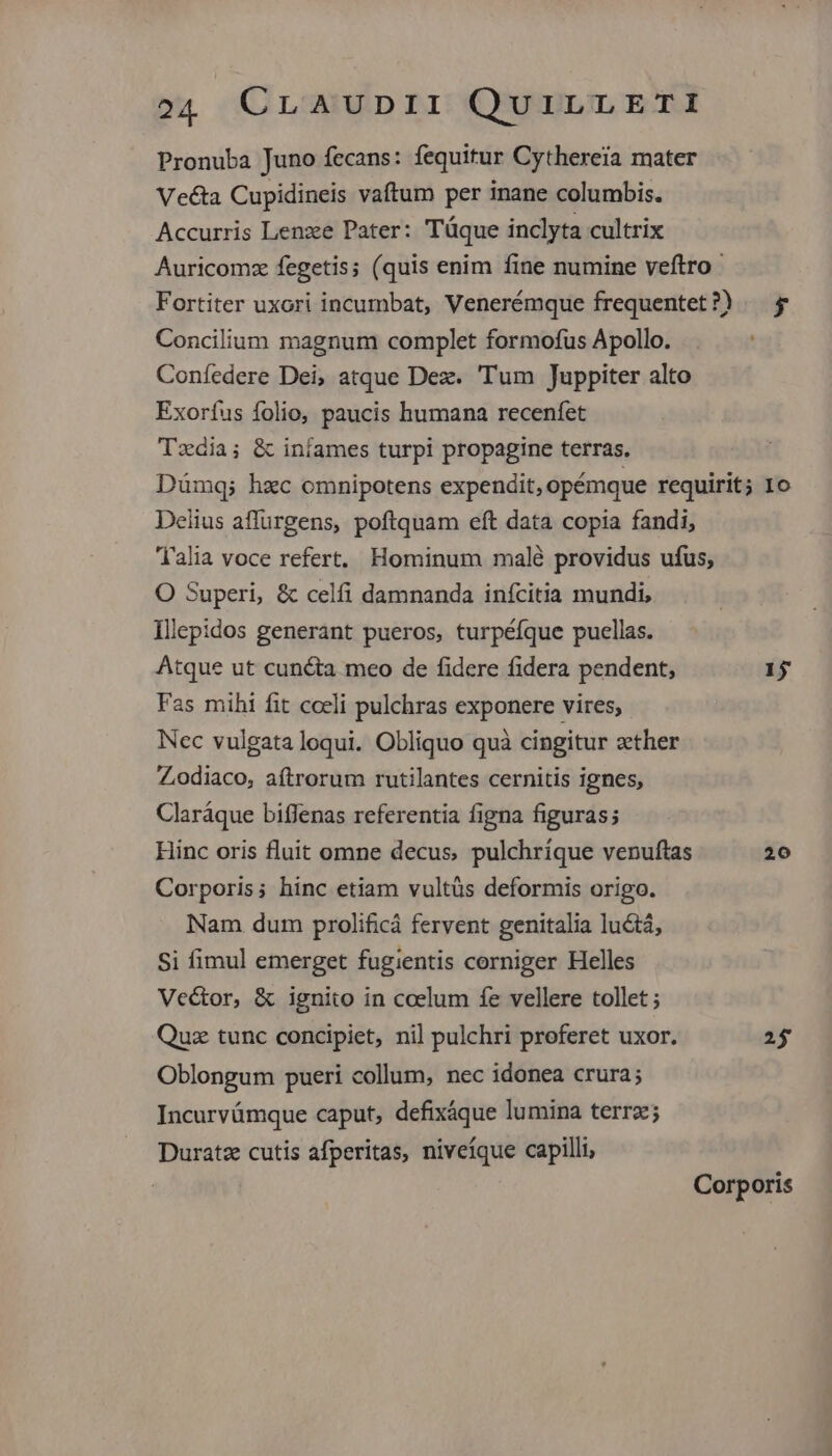 Pronuba Juno fecans: fequitur Cythereia mater Vecta Cupidineis vaftum per inane columbis. Accurris Lenze Pater: Táque inclyta cultrix Auricomz fegetis; (quis enim fine numine veftro Fortiter uxori incumbat, Venerémque frequentet?) — y Concilium magnum complet formofus Apollo. Coníedere Dei, atque Dez. 'Tum Juppiter alto Exoríus folio, paucis humana recenfet Tzdia; & infames turpi propagine terras. Dümq; hzc omnipotens expendit, opémque requirit; 1o Delius affurgens, poftquam eft data copia fandi, Talia voce refert. Hominum malé providus ufus, O Superi, & celfi damnanda inícitia mundi, Illepidos generant pueros, turpéfque puellas. Atque ut cuncta meo de fidere fidera pendent, 1j Fas mihi fit coeli pulchras exponere vires; Nec vulgata loqui. Obliquo quà cingitur zether Zodiaco, aftrorum rutilantes cernitis ignes, Claráque biffenas referentia figna figuras; Hinc oris fluit omne decus, pulchríque venuftas 20 Corporis; hinc etiam vultüs deformis origo. Nam dum prolificá fervent genitalia lu&tá, Si fimul emerget fugientis corniger Helles Vector, & ignito in coelum fe vellere tollet ; Quz tunc concipiet, nil pulchri proferet uxor. 25 Oblongum pueri collum, nec idonea crura; Incurvümque caput, defixáque lumina terra; Duratz cutis afperitas, niveíque capilli, Corporis