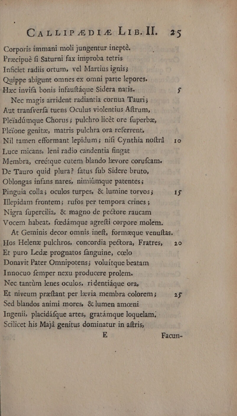 Corporis immani moli jungentur inepté. Przcipué fi Saturni fax improba tetris Inficiet radiis ortum, vel Martius ignis; Quippe abigunt omnes ex omni parte lepores, Hzc invifa bonis infauftáque Sidera natis. $ Nec magis arrident radiantia cornua Tauri; Aut tranfvería tuens Oculus violentius Aftrum, Pleiadámque Chorus ; pulchro licét ore fuperbze, Pleione genitz, matris pulchra ora referrent, Nil tamen efformant lepidum; nifi Cynthia noftrá 1o Luce micans, leni radio candentia fingat Membra, creétque cutem blando lzvore corufcam. De Tauro quid plura? fatus fub Sidere bruto, Oblongas infans nares, nimiümque patentes; Pinguia colla; oculos turpes, & lumine torvos; 15 Illepidam frontem; rufos per tempora crines ; Nigra fupercilia, & magno de pectore raucam Vocem habeat, fcedámque agrefti corpore molem. At Geminis decor omnis ineft, formzque venuftas. ' Hos Helenx pulchros, concordia pectora, Fratres, —20 Et puro Leda prognatos fanguine, coelo Donavit Pater Omnipotens; voluitque beatam Innocuo femper nexu producere prolem. Nec tantüm lenes oculos, ridentiáque ora, | Et niveum przítant per lzvia membra colorem; iy Sed blandos animi mores & lumen amceni Ingenii, placidáfque artes, gratámque loquelam. Scilicet his Majà genitus dominatur in aftris, E Facun-