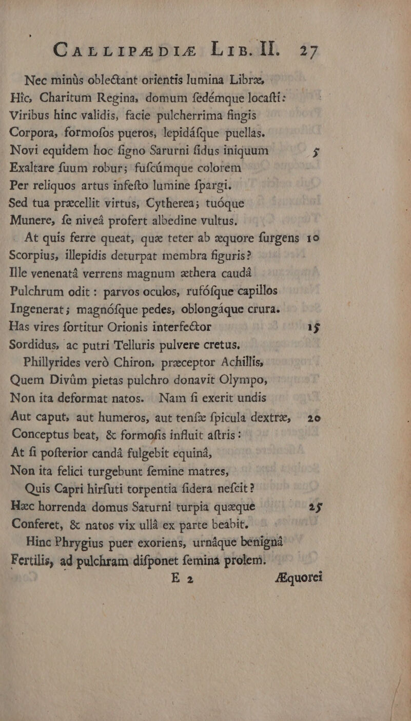 Nec minüs oble&amp;ant orientis lumina Librz, Hic Charitum Regina, domum fedémque locafti : Viribus hinc validis, facie pulcherrima fingis Corpora, formofos pueros, lepidáfque puellas. Novi equidem hoc figno Sarurni fidus iniquum Py Exaltare fuum robur; fufcüámque colorem Per reliquos artus infefto lumine fpargi. Sed tua przcellit virtus, Cytherea; tuóque Munere, fe niveá profert albedine vultus. At quis ferre queat, qus teter ab zquore furgens 10 Scorpius, illepidis deturpat membra figuris? Ille venenatá verrens magnum zthera caudá Pulchrum odit : parvos oculos, rufófque capillos Ingenerat; magnófque pedes, oblongáque crura. Has vires fortitur Orionis interfector 1$ Sordidus, ac putri Telluris pulvere cretus. Phillyrides veró Chiron, preceptor Achillis, Quem Divüm pietas pulchro donavit Olympo, Non ita deformat natos. Nam fi exerit undis Aut caput, aut humeros, aut teníx fpicula dextre, 2e Conceptus beat, &amp; formofis influit aftris : At fi pofterior candá fulgebit equiná, Non ita felici turgebunt femine matres, Quis Capri hirfuti torpentia fidera nefcit? Hzc horrenda domus Saturni turpia quzque ENT. Conferet, &amp; natos vix ullà ex parte beabit. Hinc Phrygius puer exoriens, urnáque benigna Fertilis, ad pulchram difponet femina prolem. E 2 JEquorei