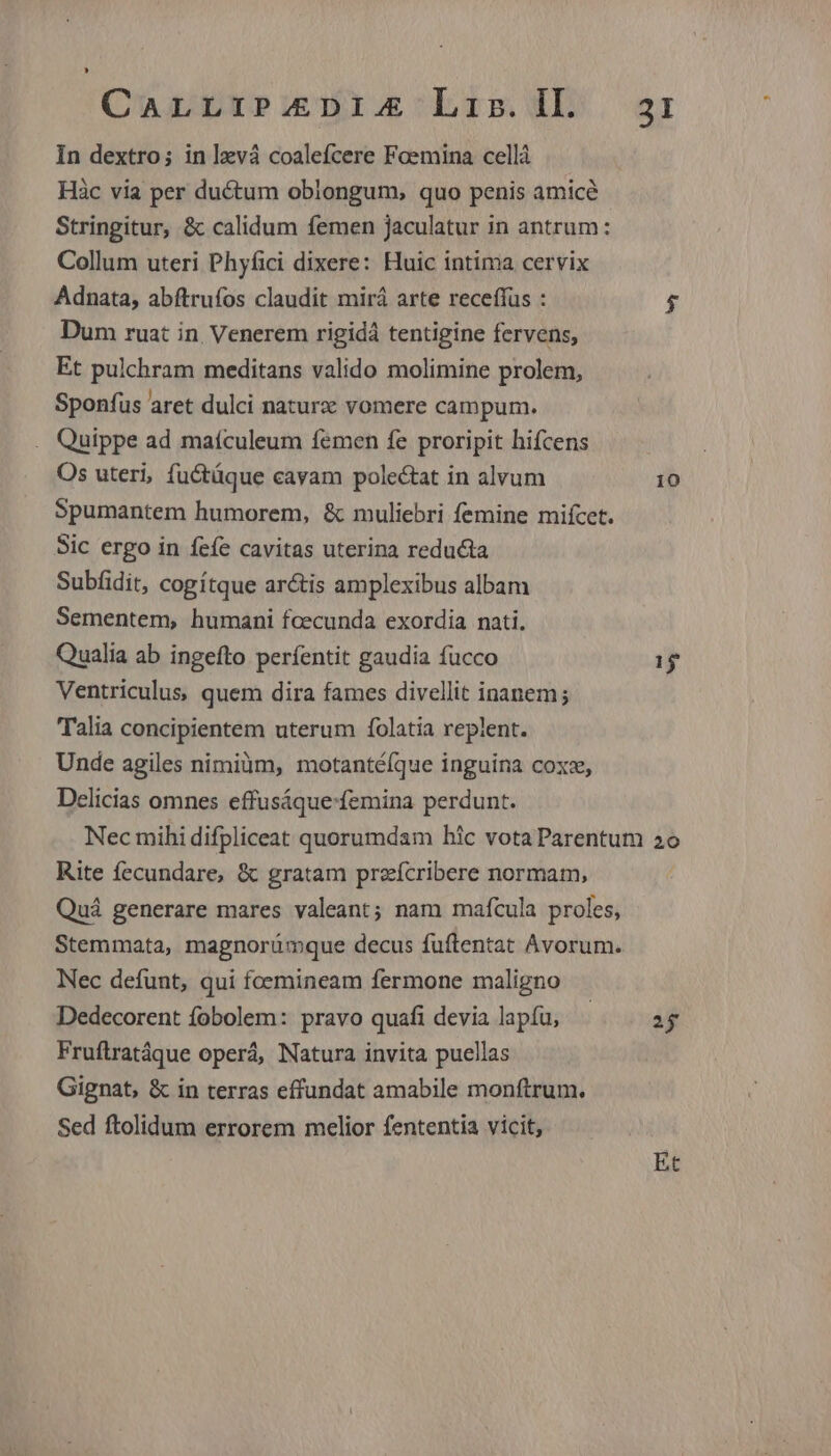 CALLIP.EDIA Liz. Il. In dextro; in lzvá coalefcere Foemina cellà Hàc via per ductum oblongum, quo penis amicé Stringitur, &amp; calidum femen Jaculatur in antrum: Collum uteri Phyfici dixere: Huic intima cervix Adnata, abftrufos claudit mirá arte receffus : Dum ruat in, Venerem rigid tentigine fervens, Et pulchram meditans valido molimine prolem, Sponfus aret dulci naturx vomere campum. . Quippe ad maículeum femen fe proripit hifcens Os uteri, fuctáque cavam polectat in alvum Spumantem humorem, &amp; muliebri femine mifcet. Sic ergo in fefe cavitas uterina reducta Subfidit, cogítque ar&amp;tis amplexibus albam Sementem, humani fcecunda exordia nati. Qualia ab ingefto períentit gaudia fucco Ventriculus, quem dira fames divellit inanem; Talia concipientem uterum folatia replent. Unde agiles nimiàm, motantéfque inguina coxz, Delicias omnes effusáque-femina perdunt. 3I 10 n Rite fecundare, &amp; gratam prefcribere normam, Quá generare mares valeant; nam mafcula proles, Stemmata, magnorümque decus fuftentat Avorum. Nec defunt, qui foemineam fermone maligno Dedecorent ífobolem: pravo quafi devia lapíu, Fruftratáque operá, Natura invita puellas Gignat, &amp; in terras effundat amabile monftrum. Sed ftolidum errorem melior fententia vicit, 2j Et