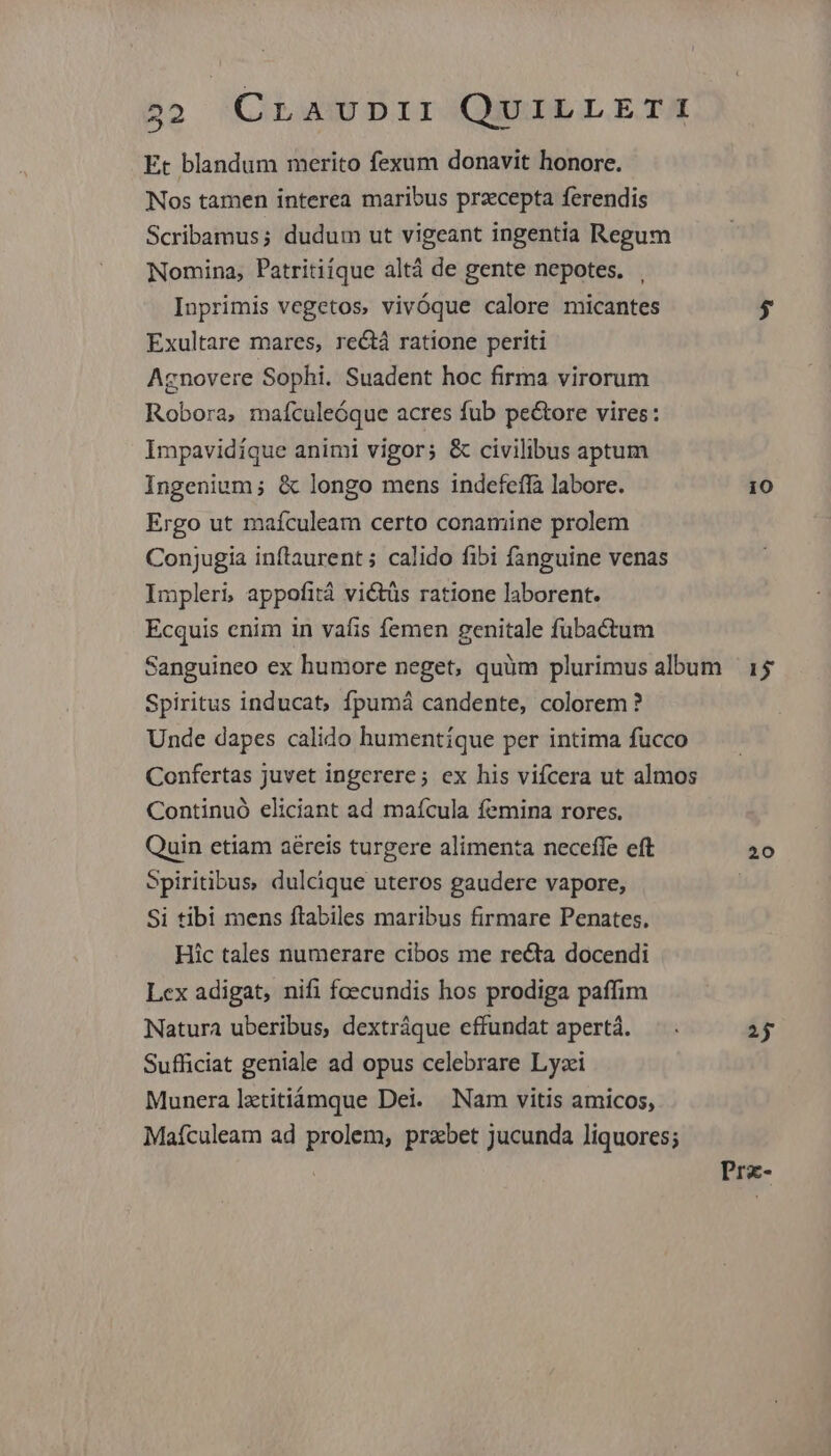 Et blandum merito fexum donavit honore. Nos tamen interea maribus przcepta ferendis Scribamus; dudum ut vigeant ingentia Regum Nomina, Patritiique altá de gente nepotes. | Inprimis vegetos, vivóque calore micantes $ Exultare mares, rectá ratione periti Agnovere Sophi. Suadent hoc firma virorum Robora, maículeóque acres fub pe&amp;tore vires: Impavidíque animi vigor; &amp; civilibus aptum Ingenium; &amp; longo mens indefeffà labore. 10 Ergo ut maífculeam certo conamine prolem Conjugia inflaurent ; calido fibi fanguine venas Impleri, appofità vi&amp;tüs ratione laborent. Ecquis enim in vafis femen genitale fubactum Sanguineo ex humore neget, quüm plurimus album 15 Spiritus inducat, fpumá candente, colorem ? Unde dapes calido humentique per intima fucco Confertas juvet ingerere; ex his vifcera ut almos Continuó eliciant ad maícula femina rores. Quin etiam aereis turgere alimenta neceffe eft 20 Spiritibus, dulcique uteros gaudere vapore, Si tibi mens ftabiles maribus firmare Penates. Hic tales numerare cibos me recta docendi Lex adigat, nifi foecundis hos prodiga paffim Natura uberibus, dextráque effundat apertà. — . 2j Sufficiat geniale ad opus celebrare Lyzi Munera lztitiámque Dei. Nam vitis amicos, Maículeam ad prolem, przbet jucunda liquores; Prz-