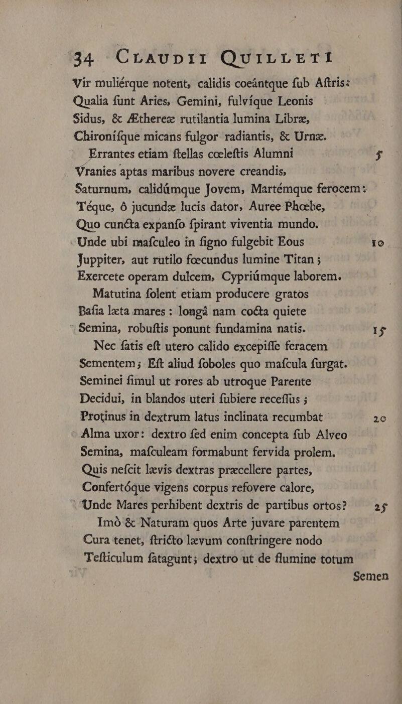 Vir muliérque notent, calidis coeántque fub Aftris: Qualia funt Aries, Gemini, fulvíque Leonis Sidus, &amp; ZEtherez rutilantia lumina Librz, Chironifque micans fulgor radiantis, &amp; Urnz. Errantes etiam ftellas coeleftis Alumni $ . Vranies aptas maribus novere creandis, Saturnum, calidámque Jovem, Martémque ferocem: Téque, ó jucundx lucis dator, Auree Phoebe, Quo cuncta expanfo fpirant viventia mundo. - Unde ubi mafculeo in figno fulgebit Eous Juppiter, aut rutilo foecundus lumine Titan ; Exercete operam dulcem, Cypriümque laborem. Matutina folent etiam producere gratos Bafia lzcta mares : longá nam cocta quiete * Semina, robuftis ponunt fundamina natis. Nec fatis eft utero calido excepiffe feracem Sementem; Eft aliud foboles quo mafcula furgat. Seminei fimul ut rores ab utroque Parente Decidui, in blandos uteri fubiere receffus ; Protinus in dextrum latus inclinata recumbat - : Alma uxor: dextro fed enim concepta fub Alveo Semina, mafculeam formabunt fervida prolem. Quis nefcit lzvis dextras precellere partes, Confertóque vigens corpus refovere calore, Unde Mares perhibent dextris de partibus ortos? Imó &amp; Naturam quos Arte juvare parentem Cura tenet, ftricto lzevum conftringere nodo Tefticulum fatagunt; dextro ut de flumine totum Semen io 15 20