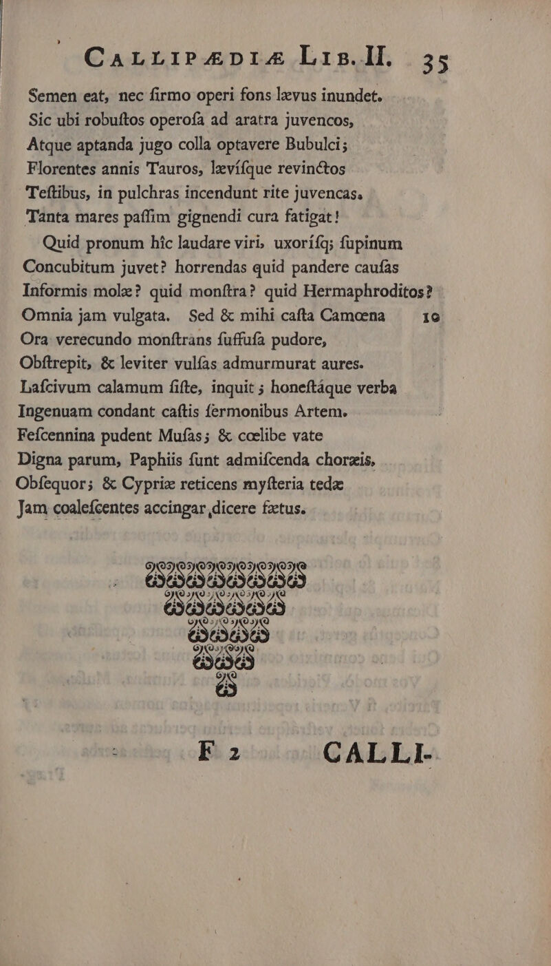 Semen eat, nec firmo operi fons lzvus inundet. Sic ubi robuftos operofa ad aratra Juvencos, Atque aptanda jugo colla optavere Bubulci; Florentes annis Tauros, levííque revinctos Teftibus, in pulchras incendunt rite Juvencas, Tanta mares paffim gignendi cura fatigat! Quid pronum hic laudare viri, uxorííq; fupinum Concubitum juvet? horrendas quid pandere caufas Informis mole? quid monítra? quid Hermaphroditos? Omnia jam vulgata. Sed &amp; mihi cafta Camaena — 16 Ora. verecundo monftrans fuffufa pudore, Obftrepit, &amp; leviter vulías admurmurat aures. Lafcivum calamum fifte, inquit ; honeftáque verba Ingenuam condant caftis fermonibus Artem. Fefcennina pudent Mufas; &amp; coelibe vate Digna parum, Paphiis funt admifcenda chorzis, Obfequor; &amp; Cypriz reticens myfteria teda Jam coalefcentes accingar,dicere fzetus. GESENUSS Dod . Fa CALLI-