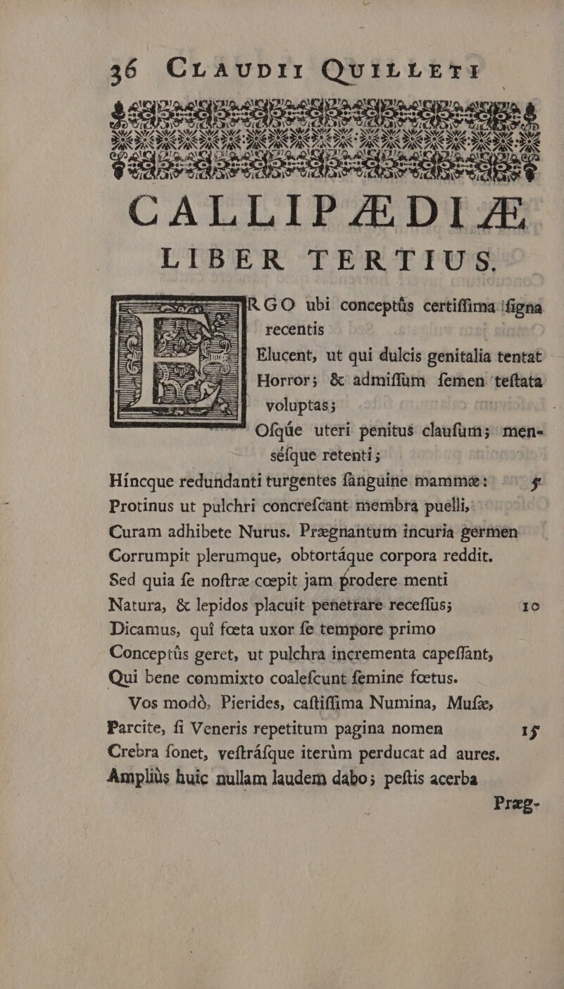 quesquesgne sque eque npees senes qot 2v LOIONONO, WA. ROS UCET ESCAS TESCA S Na - SS eS EST YET CE *; jos ADAC POE d. PACA, n Loue ZA TAS AN. TN A SS CALLIPZEDIZE LIBER TERTIU S. D IRGO ubi conceptás certiffima. figna recentis Elucent, ut qui dulcis genitalia tentat Horror; &amp; admiffüm femen teftata voluptas; Ofqüe uteri penitus claufum; men- séfque retenti ; Híncque redundanti turgentes fanguine mammae: , Protinus ut pulchri concrefcant membra puelli, Curam adhibete Nurus. Pregnantum incuria germen. Corrumpit plerumque, obtortáque corpora reddit. Sed quia fe noftrz.coepit jam frodere menti Natura, &amp; lepidos placuit penetrare receffus; IO Dicamus, qui foeta uxor fe tempore primo Conceptüs geret, ut pulchra incrementa capeffant; Qui bene commixto coalefcunt femine foetus. Vos modó, Pierides, caftiffima Numina, Mufz, Parcite, fi Veneris repetitum pagina nomen 15 Crebra fonet, veftráfque iteràm perducat ad aures. Ampliüs huic nullam laudem dabo; peftis acerba M VILI Iii | RE : yfa Prag-