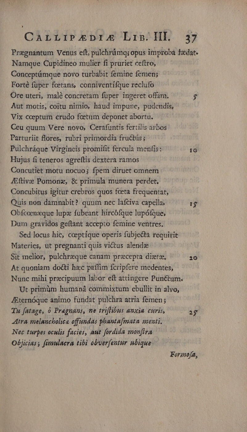 CALLIPADIA Er2^HE 5 Pregnantum Venus eft, pulchrümq; opus improba fzdat. Namquve Cupidineo mulier fi pruriet ceftro, Conceptümque novo turbabit femine femen; Forté fuper fcetans, conniventiíque reclufo Ore uteri, malé concretam fuper ingeret offam. $ Aut motis, coitu nimio, haud impune, pudendis, Vix coeptum crudo foetum deponet abortu. Ceu quum Vere novo, Cerafuntis fertilis arbos .Parturiit flores, rubri primordia fructüs ; Pulchráque Virgineis promifit fercula menfis: 18 Hujus fi teneros agreítis dextera ramos Concutiet motu nocuo; fpem diruet omnem JEftivae Pomonz, &amp; primula munera perdet. Concubitus igitur crebros quos fceta frequentat, Quis non damnabit? quum nec lafciva capella; 1$ Obfcoenxque lupz fuübeant hircófque lupóíque; Dum gravidos geftant accepto femine ventres. Sed locus hic, ceeptíque operis fubjecta requirit Materies, ut pregnanti quis victus alendz Sit melior, pulchrzque canam prsecepta diztz, 10 At quoniam docti hsec paffim fcripfere medentes, Nunc mihi prxcipuum labor eft attingere Pun&amp;um. Ut primüm humaná commixtum ebullit in alvo, J&amp;ternóque animo fundat pulchra atria femen; Tu fatage, 0 Pragnans, ne triflibus auxia curis, 2$ tra melancholica offundas phantafmata menti, Nec turpes oculis facies, aut fordida monftra Objicias fimulaera tibi obver[entur nbique Forinofa,