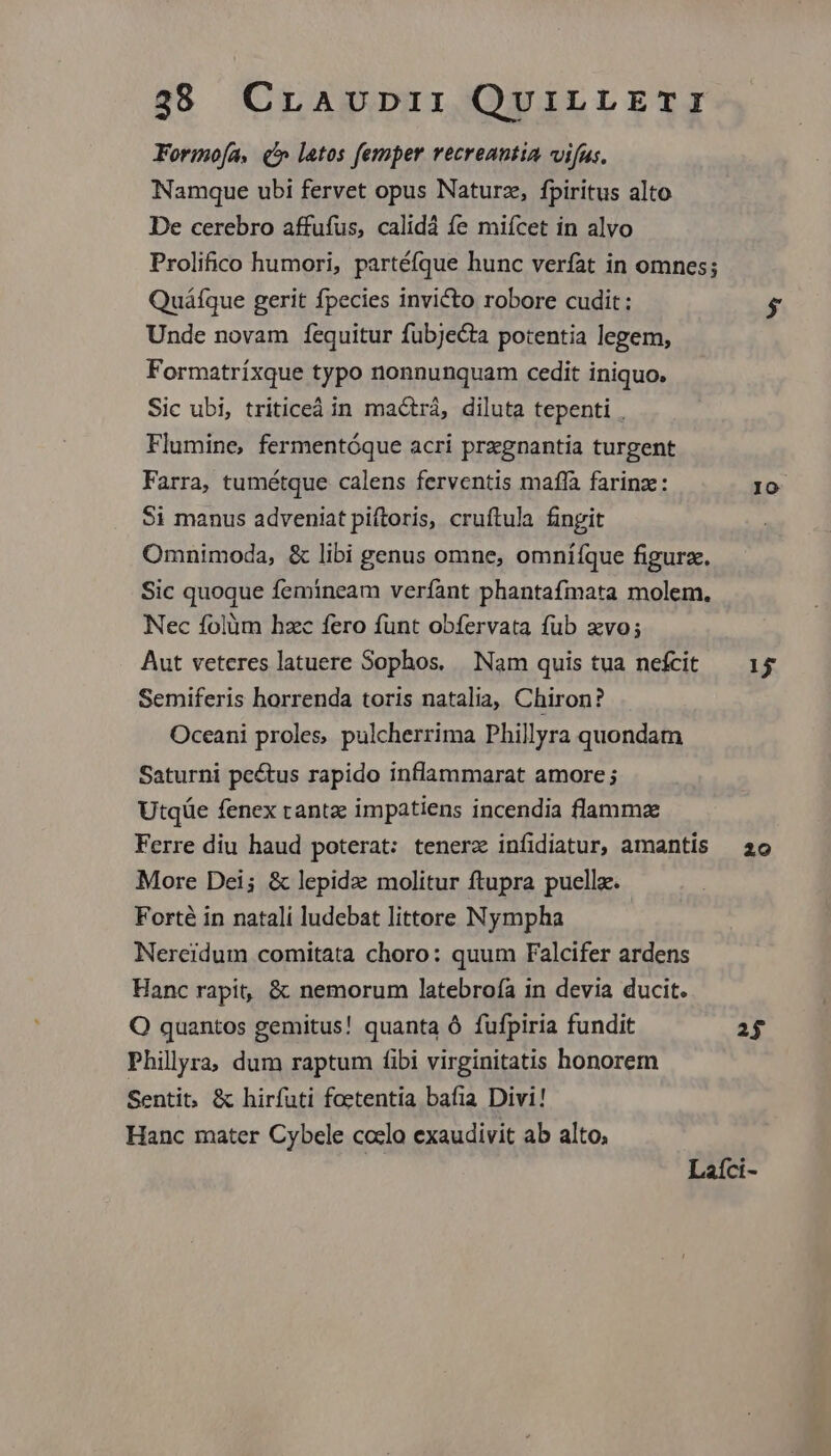Formo(a, (^ latos femper recreantia vifus. Namque ubi fervet opus Naturz, fpiritus alto De cerebro affufus, calidá fe miícet in alvo Prolifico humori, partéfque hunc verfat in omnes; Quáfque gerit fpecies invicto robore cudit: Unde novam fequitur fubjecta potentia legem, Formatríxque typo nonnunquam cedit iniquo. Sic ubi, triticeá in mactrá, diluta tepenti , Flumine, fermentóque acri prxgnantia turgent Farra, tumétque calens ferventis maffa farinze: $i manus adveniat piftoris, cruftula fingit Omnimoda, &amp; libi genus omne, omniíque figurz. Sic quoque femineam verfant phantafmata molem. Nec folüm hzc fero funt obfervata fub zvo; Aut veteres latuere Sophos, Nam quis tua nefcit Semiferis horrenda toris natalia, Chiron? Oceani proles. pulcherrima Phillyra quondam Saturni pe&amp;tus rapido inflammarat amore ; Utqüe fenex rante impatiens incendia flammz Ferre diu haud poterat: tenerz infidiatur, amantis More Dei; &amp; lepida: molitur ftupra puella. Forté in natali ludebat littore Nympha Nercidum comitata choro: quum Falcifer ardens Hanc rapit, &amp; nemorum latebroía in devia ducit. OQ quantos gemitus! quanta Ó fufpiria fundit Philyra, dum raptum fibi virginitatis honorem Sentit, &amp; hirfuti foetentia bafia Divi! Hanc mater Cybele coclo exaudivit ab alto, IO 15 20 2$