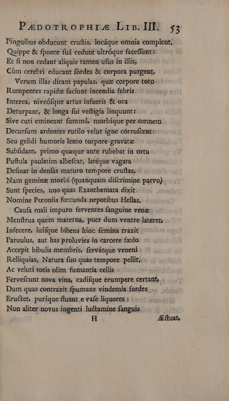 Pinguibus obducunt cruítis; locáque omnia complent. Quippe &amp; fponte fud cedunt ultróque faceffünt:: Et fi non cedant aliquis tamen ufus in illis; Cüm cerebri educant fordes &amp; corpora purgent, Verum illas dicam papulas, quié corpore toto: Rumpentes rapidze faciunt- incendia febris Interea, niveóíque artus infantis &amp; ora Deturpant, &amp; longa fui veftigia linquunt: Sive cuti emineant fümmá, morbíque per omneri .. Decurfüm ardentes rutilo velut igne corrufcent:: Seu gelidi humoris lento torpore gravata Subfíidant, primo quzque ante rubebat in ortu Pu(tula paulatim albefcat, latéque vagata ^. Definat in denfas maturo tempore cruftas. Nam geminis morbi (quanquam difcrimine. parvo) Sunt fpecies, uno quas Exanthemata dixit Nomine Poconiis foecunda: nepotibus Hellas; . Cauía mali impuro ferventes fanguine venz. Menftrua quem materna, puer dum ventre lateret; Infecere, luífque bibens hinc femina traxit Paruulus, aut has proluvies in carcere fzido Accepit bibulis membris, fervátque veneni - Relliquias, Natura fuo quas tempore pellit. Ac veluti totis olim fumantia cellis . Fervefcunt nova vina, cadííque erumpere certant, . Dum quas contraxit fpumans vindemia fordes. .. Eructet, puríque fluant e vafe liquores : Non aliter novus ingenti luctamine fanguis. H ) A (tuat,