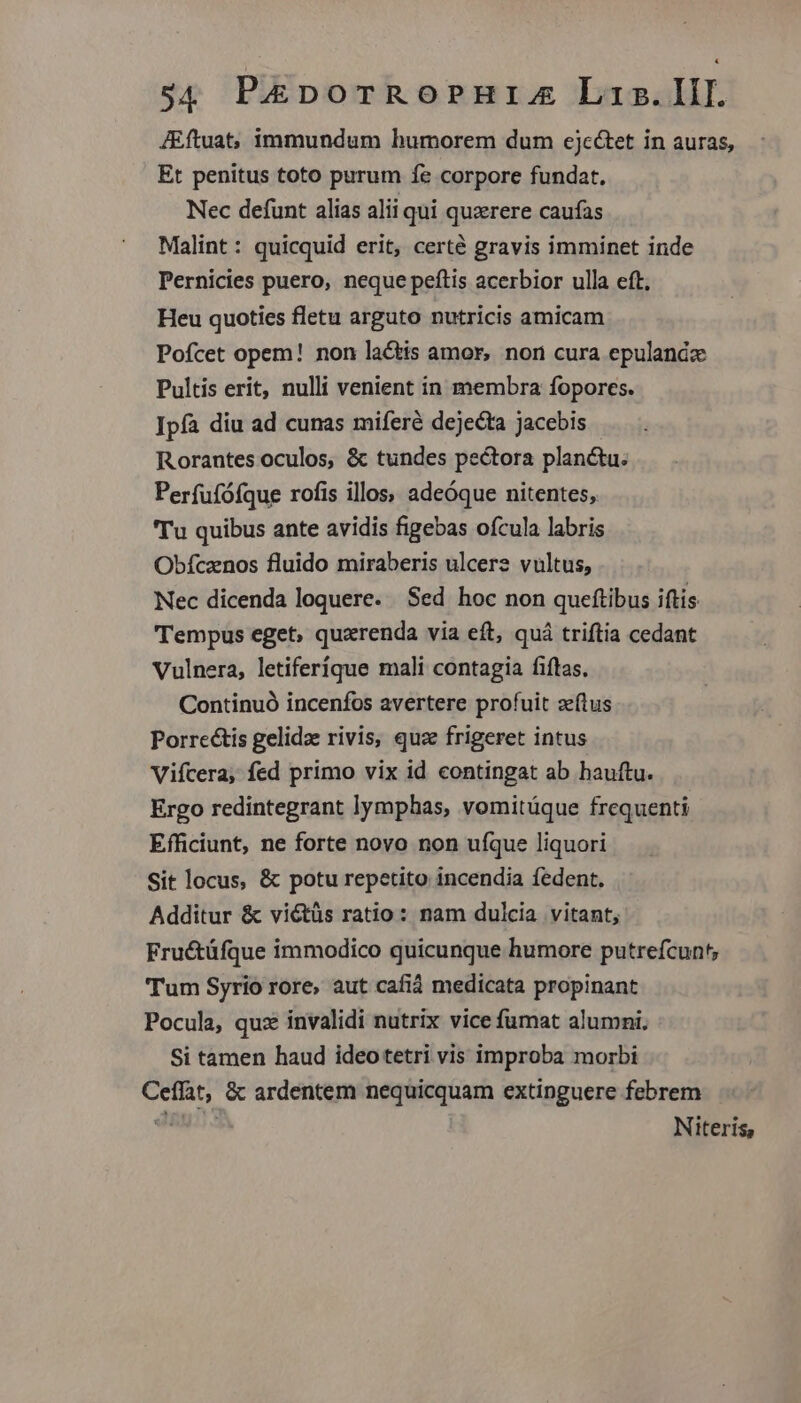 JEftuat;, immundum humorem dum ejc&amp;tet in auras, Et penitus toto purum 1e corpore fundat. Nec defunt alias alii qui quaerere caufas Malint : quicquid erit, certé gravis imminet inde Pernicies puero, neque peftis acerbior ulla eft, Heu quoties fletu arguto nutricis amicam Pofcet opem! non lactis amor, non cura epulandz Pultis erit, nulli venient in membra fopores. Ipfa diu ad cunas miferé dejecta jacebis Rorantes oculos, &amp; tundes pectora planctu. Perfufófque rofis illos; adeóque nitentes, 'Tu quibus ante avidis figebas ofcula labris Obfcznos fluido miraberis ulcers vultus, Nec dicenda loquere. Sed hoc non queftibus iftis Tempus eget, quaerenda via eft, quá triftia cedant Vulnera, letiferique mali contagia fiftas, Continuó incenfos avertere profuit zelus Porrectis gelidze rivis, quz frigeret intus Vifcera, fed primo vix id contingat ab hauftu. Ergo redintegrant lymphas, vomitüque frequenti Efficiunt, ne forte novo non ufque liquori Sit locus, &amp; potu repetito incendia fedent. Additur &amp; viétüs ratio: nam dulcia vitant, Fructüfque immodico quicunque humore putrefcunt, Tum Syrio rore, aut cafid medicata propinant Pocula, qux invalidi nutrix vice fumat alumni, Si tamen haud ideotetri vis improba morbi Ceffat, &amp; ardentem nequicquam extinguere febrem Twp Niteris,