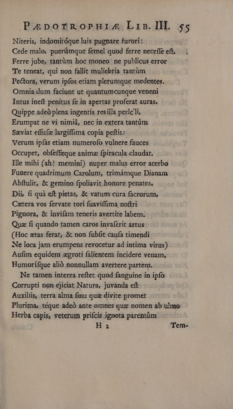 Niteris, indomitóque luis pugnare furori: Cede malo, puerümque femel quod ferre neceffe eft, | . Ferre jube, tántüm hoc moneo ne publicus error Te teneat, qui non fallit muliebria tantüm Pectora, verum ipfos etiam plerumque medentes. Omnia dum faciunt ut quantumcunque veneni Intus ineft penitus fe in apertas proferat auras. Quippe adeó plena ingentis resilla pericli, Erumpat ne vi nimiá, nec in extera tantüm - Szviat effufze largiffima copia peftis: Verum ipías etiam numerofo vulnere fauces Occupet, obfeffeque animz fpiracula claudat. Ille mihi (ah! memini) nuper malus error acerbo Funere quadrimum Carolum, trimámque Dianam Abftulit, &amp; gemino fpoliavit. honore penates. Dii, fi quà eft pietas, &amp; vatum cura facrorum, Cetera vos fervate tori fuaviífima noftri Pignora, &amp; inviíam teneris avertite labem. Quz fi quando tamen caros invaferit artus (Hoc ztas ferat, &amp; non fübfit caufa timendi Ae loca jam erumpens revocetur ad intima virus) Aufim equidem zgroti falientem incidere venam, Humorifque alió nonnullam avertere partem. Ne tamen interea reftet quod fanguine in ipfo Corrupti non ejiciat Natura, Juvanda eft Auxiliis, terra alma finu qu divite promet Plurima, téque adeó ante omnes quze nomen ab ulmo Herba capis, veterum prifcis ignota parentüm | H 2 Tem-