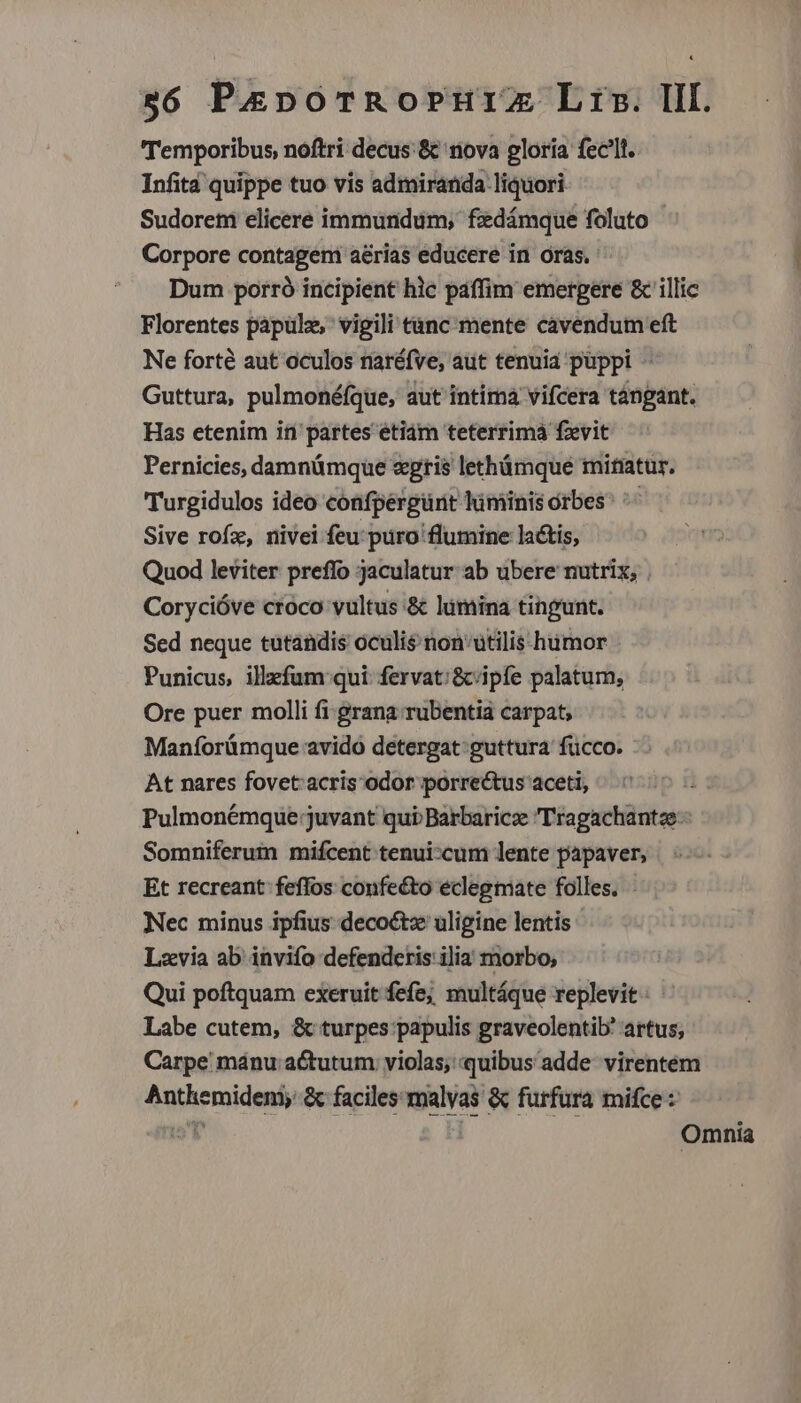 Temporibus, noftri decus:&amp; nova gloría fec'lt. Infit quippe tuo vis admiranda liquori. Sudorem elicere immundum, fdámque foluto - Corpore contagem aerias educere in oras. Dum porró incipient hlc paffim emergere &amp; illic Florentes papuül, vigili t&amp;nc mente cavendum eft Ne forté aut oculos naréfve, aut tenuid puppi - Guttura, pulmonéfque, aut intima vifcera tángant. Has etenim it partes etiám teterrimá fzxvit Pernicies, damnümque «gris lethámque mitiatur. Turgidulos ideo confpérgürit lüminis orbes^ ^ Sive rofz, nivei feu: puro flumine lactis, Quod leviter preffo jaculatur ab ubere nutrix, . Corycióve croco vultus &amp; lumina tingunt. Sed neque tutandis oculis non'utilis humor Punicus, illefum qui fervat:/&amp;cipfe palatum, Ore puer molli fi grana. rubentia carpat; Maníorümque avido detergat: guttura fücco. At nares fovet.acris odor porrectus aceti, Pulmonémque juvant qui Barbaricz 'Tragachantze Somniferum mifcent tenui:cum lente papaver, Et recreant feffos confecto eclegmate folles. Nec minus ipfius decoétx uligine lentis Lzvia ab invifo defenderis ilia morbo; Qui poftquam exeruit fefe; multáque replevit: Labe cutem, &amp; turpes papulis graveolentib' artus; Carpe manu actutum violas, quibus adde. virentéem Anthemideni; &amp; faciles:malyas &amp; furfüura mifce : nat | Omnia