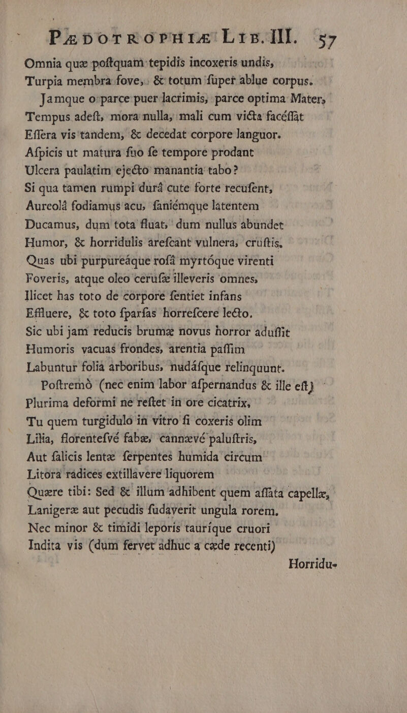 Omnia quz poftquam tepidis incoxeris undis, Turpia membra fove,. & totum füper ablue corpus. Jamque o:parce puer lacrimis, parce optima Mater, Tempus adeft, mora nulla; mali cum victa facéffat Effera vis tandem, & decedat corpore languor. Afpicis ut matura fuo fe tempore prodant Ulcera paulatim eje&to: manantia tabo? Si qua tamen rumpi durá cute forte recufent, . Aurceolà fodiamus acu, faniémque laténtem | Ducamus, dum tota fluat,' dum nullus abundet Humor, & horridulis arefcant vulnera, crüftis, Quas ubi purpureáque rofà myrtóque virenti Foveris, atque oleo cerufee illeveris omnes, llicet has toto de corpore fentiet infans Effluere, & toto fparfas horrefcere lecto. Sic ubi jam reducis bruma novus horror aduflit Humoris vacuas frondes, arentia paffim Labuntur folià arboribus, nudáfque relinquunt. Poítremó (nec enim labor afpernandus & ille et) Plurima deformi ne reftet in ore cicatrix, Tu quem turgidulo in vitro fi coxeris olim Lika, florentefvé fabz, cannzvé paluftris, Aut falicis lentze ferpentes humida circum Litora rádices extillavere liquorem ' Quare tibi: Sed & illum adhibent quem affata capelle, Lanigerz aut pecudis fudaverit ungula rorem. Nec minor & timidi leporis tauríque cruori Indita vis (dum fervet adhuc a cde recenti) Horridu-