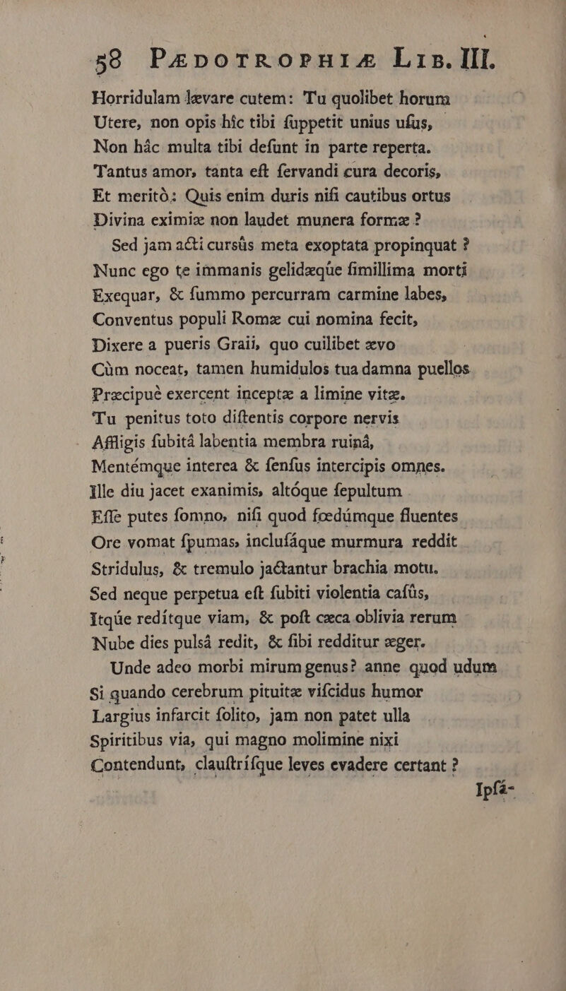 Horridulam levare cutem: Tu quolibet horum Utere, non opis hic tibi füppetit unius ufus, Non hác multa tibi defunt in parte reperta. Tantus amor, tanta eft fervandi cura decoris, Et meritó: Quis enim duris nifi cautibus ortus Divina eximix non laudet munera formz ? Sed jam a&amp;i cursüs meta exoptata propinquat ? Nunc ego te immanis gelidzqüe fimillima morti Exequar, &amp; fummo percurram carmine labes, Conventus populi Romz cui nomina fecit, Dixere a pueris Graii, quo cuilibet xvo Cüm noceat, tamen humidulos tua damna puellos Przcipué exercent inceptz a limine vitz. Tu penitus toto diftentis corpore nervis Aflligis fubitá labentia membra ruiná, Mentémque interea &amp; fenfus intercipis omes. Ille diu Jacet exanimis, altóque fepultum Effe putes fomno, nifi quod fcedámque fluentes Ore vomat fpumas, inclufíque murmura reddit Stridulus, &amp; tremulo jactantur brachia motu. Sed neque perpetua eft fubiti violentia cafüs, Itqüe redítque viam, &amp; poft cxca oblivia rerum Nube dies pulsá redit, &amp; fibi redditur «ger. Unde adeo morbi mirum genus? anne quod udum Si quando cerebrum pituitz vifcidus humor Largius infarcit folito, jam non patet ulla Spiritibus via, qui magno molimine nixi Contendunt, clauftrífque leves evadere certant ? Ipfá-