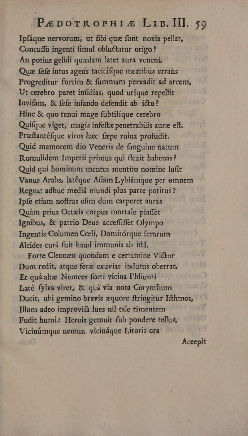 Ipfáque nervorum, ut fibi quz funt noxia pellat, Concuffu ingenti fimul obluctatur origo? Àn potius gelidi quzdam latet aura veneni, Quz fefe intus agens tacitífque meatibus erras Progreditur furtim &amp; fümmam pervadit ad arcem; Ut cerebro paret infidias, quod utique repellit Invifam, &amp; fefe infando defendit ab ictu? Hinc &amp; quo tenui mage fübtilíque cerebro Quifque viget, magis infeftx penetrabilis aurz eft, Przftantéfque viros hzc fxpe ruina profudit. Quid memorermi dio Veneris de fanguine natüm Romulidem Imperii primus qui flexit habenas? Quid qui hominum mentes mentito nomine lufit Vanus Arabs, latéque Afiam Lybiámque per omnem Regnat adhuc mediá mundi plus parte potitus? Ipfe etiam noftras olim dum carperet auras Quàm prius Oetzis corpus mortale piaffet Ignibus, &amp; patrio Deus acceffiffet Olympo Ingentis Columen Coeli, Domitórque ferarum Alcides curá fuit haud immunis ab iftà, Forte Cleonzo quondam e certamine Victor Dum redit, atque ferz exuvias indutus oberrat, Et quà alte Nemees forti vicina Phliunti Laté fylva viret, &amp; quà via nota Corynthum Ducit, ubi gemino brevis zquore ftringitur Ifthmos, Illum adeo improvifa lues ni] tale timentem Fudit humi: Herois:gemuit füb pondere tellus, Vicinümque nemus, vicináque Litoris ora Aceepit