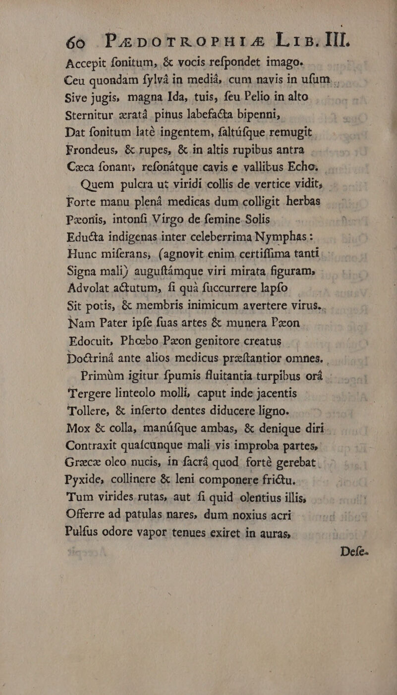Accepit fonitum, & vocis refpondet imago. Ceu quondam fylvà in medià, cum navis in ufum .. Sive jugis, magna Ida, tuis, feu Pelio in alto Sternitur zratd pinus labefacta bipenni,. Dat fonitum laté ingentem, faltüfque remugit Frondeus, & rupes, & in altis rupibus antra Czca fonant, refonátque cavis e vallibus Echo. Quem pulcra ut viridi collis de vertice vidit, | Forte manu plená medicas dum colligit herbas Pzxoris, intonfi Virgo de femine. Solis Educta indigenas inter celeberrima Nymphas : Hunc miferans, (agnovit enim certiffima tanti Signa malij auguftámque viri mirata figuram; Advolat actutum, fi quà füccurrere lapfo Sit potis, & membris inimicum avertere virus... Nam Pater ipfe fuas artes & munera Pzcon Edocuit, Phoebo Pzon genitore creatus Doctriná ante alios medicus pra&íftantior omnes. . —.. Primüm igitur fpumis fluitantia turpibus orá 'Tergere linteolo molli, caput inde jacentis 'Tollere, & inferto dentes diducere ligno. Mox & colla, manüfque ambas, & denique diri. Contraxit quacunque mali vis improba partes, Graecz oleo nucis, in facrá quod forté gerebat. Pyxide, collinere & leni componere frictu. Tum virides. rutas, aut fi quid. olentius illis, Offerre ad patulas nares, dum noxius acri Pulfus odore vapor tenues exiret in auras, Defe.