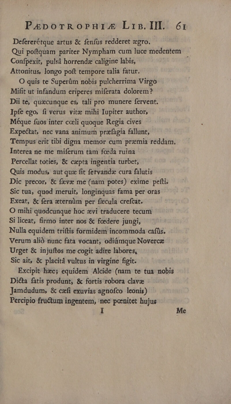 Baa hoan Lris.IIlI. 6i: Defererétque artus & fenfus redderet zgro. Qui poftquam pariter Nympham cum luce medentem Confpexit, pulsá horrendz caligine labis, Attonitus, longo poft tempore talia fatur. O quis te Superüm nobis pulcherrima Virgo Mifit ut infandum eriperes miferata dolorem? Dii te, quzcunque es, tali pro munere fervent. Ipfe ego. fi verus vitze mihi Iupiter author, .Méque fuos inter coeli quoque Regia cives Expectat, nec vana animum przfagia fallunt, Tempus erit tibi digna memor cum przmia reddam. Interea ne me miferum tàm fceda ruina Percellat toties, & cepta ingentia turbet, Quis modus, aut quz fit fervandz cura falutis Dic precor, & íxvzx me (nam potes) exime pefti. Sic tua, quod meruit, longinquas fama per oras Exeat, & fera aeternüm per ficula crefcat. O mihi quodcunque hoc xvi traducere tecum Si liceat, firmo inter nos & fcedere jungi, Nulla equidem triftis formidem incommoda cafüs. Verum alió nunc fata vocant, odiámque Novercz Urget & injuftos me cogit adire labores, Sic ait, & placit4 vultus in virgine figit. Excipit hec; equidem Alcide (nam te tua nobis Dicta fatis produnt, & fortis robora clavz Jamdudum, & czfi exuvias agnofco leonis) Percipio fructum ingentem, 'nec poenitet bujus